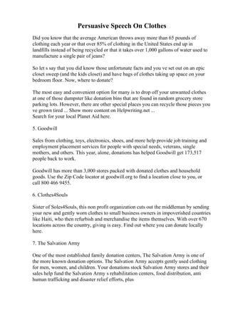 Persuasive Speech On Clothes
Did you know that the average American throws away more than 65 pounds of
clothing each year or that over 85% of clothing in the United States end up in
landfills instead of being recycled or that it takes over 1,000 gallons of water used to
manufacture a single pair of jeans?
So let s say that you did know those unfortunate facts and you ve set out on an epic
closet sweep (and the kids closet) and have bags of clothes taking up space on your
bedroom floor. Now, where to donate?
The most easy and convenient option for many is to drop off your unwanted clothes
at one of those dumpster like donation bins that are found in random grocery store
parking lots. However, there are other special places you can recycle those pieces you
ve grown tired ... Show more content on Helpwriting.net ...
Search for your local Planet Aid here.
5. Goodwill
Sales from clothing, toys, electronics, shoes, and more help provide job training and
employment placement services for people with special needs, veterans, single
mothers, and others. This year, alone, donations has helped Goodwill get 173,517
people back to work.
Goodwill has more than 3,000 stores packed with donated clothes and household
goods. Use the Zip Code locator at goodwill.org to find a location close to you, or
call 800 466 9455.
6. Clothes4Souls
Sister of Soles4Souls, this non profit organization cuts out the middleman by sending
your new and gently worn clothes to small business owners in impoverished countries
like Haiti, who then refurbish and merchandise the items themselves. With over 670
locations across the country, giving is easy. Find out where you can donate locally
here.
7. The Salvation Army
One of the most established family donation centers, The Salvation Army is one of
the more known donation options. The Salvation Army accepts gently used clothing
for men, women, and children. Your donations stock Salvation Army stores and their
sales help fund the Salvation Army s rehabilitation centers, food distribution, anti
human trafficking and disaster relief efforts, plus
 