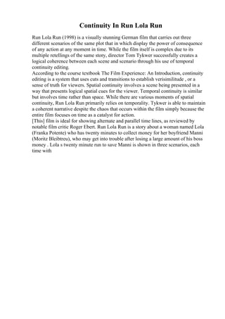 Continuity In Run Lola Run
Run Lola Run (1998) is a visually stunning German film that carries out three
different scenarios of the same plot that in which display the power of consequence
of any action at any moment in time. While the film itself is complex due to its
multiple retellings of the same story, director Tom Tykwer successfully creates a
logical coherence between each scene and scenario through his use of temporal
continuity editing.
According to the course textbook The Film Experience: An Introduction, continuity
editing is a system that uses cuts and transitions to establish verisimilitude , or a
sense of truth for viewers. Spatial continuity involves a scene being presented in a
way that presents logical spatial cues for the viewer. Temporal continuity is similar
but involves time rather than space. While there are various moments of spatial
continuity, Run Lola Run primarily relies on temporality. Tykwer is able to maintain
a coherent narrative despite the chaos that occurs within the film simply because the
entire film focuses on time as a catalyst for action.
[This] film is ideal for showing alternate and parallel time lines, as reviewed by
notable film critic Roger Ebert. Run Lola Run is a story about a woman named Lola
(Franka Potente) who has twenty minutes to collect money for her boyfriend Manni
(Moritz Bleibtreu), who may get into trouble after losing a large amount of his boss
money . Lola s twenty minute run to save Manni is shown in three scenarios, each
time with
 