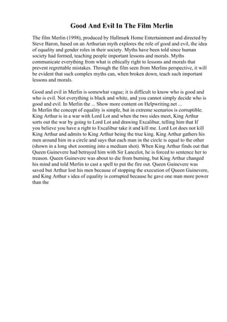 Good And Evil In The Film Merlin
The film Merlin (1998), produced by Hallmark Home Entertainment and directed by
Steve Baron, based on an Arthurian myth explores the role of good and evil, the idea
of equality and gender roles in their society. Myths have been told since human
society had formed, teaching people important lessons and morals. Myths
communicate everything from what is ethically right to lessons and morals that
prevent regrettable mistakes. Through the film seen from Merlins perspective, it will
be evident that such complex myths can, when broken down, teach such important
lessons and morals.
Good and evil in Merlin is somewhat vague; it is difficult to know who is good and
who is evil. Not everything is black and white, and you cannot simply decide who is
good and evil. In Merlin the ... Show more content on Helpwriting.net ...
In Merlin the concept of equality is simple, but in extreme scenarios is corruptible.
King Arthur is in a war with Lord Lot and when the two sides meet, King Arthur
sorts out the war by going to Lord Lot and drawing Excalibur, telling him that If
you believe you have a right to Excalibur take it and kill me. Lord Lot does not kill
King Arthur and admits to King Arthur being the true king. King Arthur gathers his
men around him in a circle and says that each man in the circle is equal to the other
(shown in a long shot zooming into a medium shot). When King Arthur finds out that
Queen Guinevere had betrayed him with Sir Lancelot, he is forced to sentence her to
treason. Queen Guinevere was about to die from burning, but King Arthur changed
his mind and told Merlin to cast a spell to put the fire out. Queen Guinevere was
saved but Arthur lost his men because of stopping the execution of Queen Guinevere,
and King Arthur s idea of equality is corrupted because he gave one man more power
than the
 