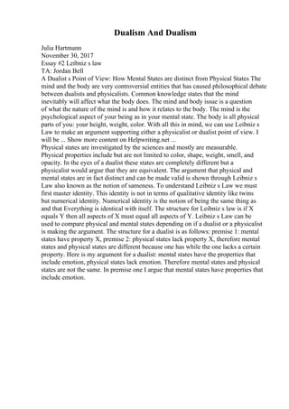 Dualism And Dualism
Julia Hartmann
November 30, 2017
Essay #2 Leibniz s law
TA: Jordan Bell
A Dualist s Point of View: How Mental States are distinct from Physical States The
mind and the body are very controversial entities that has caused philosophical debate
between dualists and physicalists. Common knowledge states that the mind
inevitably will affect what the body does. The mind and body issue is a question
of what the nature of the mind is and how it relates to the body. The mind is the
psychological aspect of your being as in your mental state. The body is all physical
parts of you: your height, weight, color. With all this in mind, we can use Leibniz s
Law to make an argument supporting either a physicalist or dualist point of view. I
will be ... Show more content on Helpwriting.net ...
Physical states are investigated by the sciences and mostly are measurable.
Physical properties include but are not limited to color, shape, weight, smell, and
opacity. In the eyes of a dualist these states are completely different but a
physicalist would argue that they are equivalent. The argument that physical and
mental states are in fact distinct and can be made valid is shown through Leibniz s
Law also known as the notion of sameness. To understand Leibniz s Law we must
first master identity. This identity is not in terms of qualitative identity like twins
but numerical identity. Numerical identity is the notion of being the same thing as
and that Everything is identical with itself. The structure for Leibniz s law is if X
equals Y then all aspects of X must equal all aspects of Y. Leibniz s Law can be
used to compare physical and mental states depending on if a dualist or a physicalist
is making the argument. The structure for a dualist is as follows: premise 1: mental
states have property X, premise 2: physical states lack property X, therefore mental
states and physical states are different because one has while the one lacks a certain
property. Here is my argument for a dualist: mental states have the properties that
include emotion, physical states lack emotion. Therefore mental states and physical
states are not the same. In premise one I argue that mental states have properties that
include emotion.
 