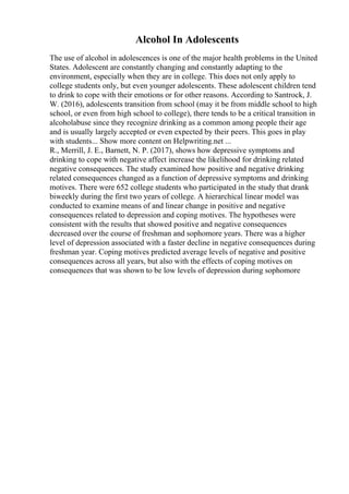 Alcohol In Adolescents
The use of alcohol in adolescences is one of the major health problems in the United
States. Adolescent are constantly changing and constantly adapting to the
environment, especially when they are in college. This does not only apply to
college students only, but even younger adolescents. These adolescent children tend
to drink to cope with their emotions or for other reasons. According to Santrock, J.
W. (2016), adolescents transition from school (may it be from middle school to high
school, or even from high school to college), there tends to be a critical transition in
alcoholabuse since they recognize drinking as a common among people their age
and is usually largely accepted or even expected by their peers. This goes in play
with students... Show more content on Helpwriting.net ...
R., Merrill, J. E., Barnett, N. P. (2017), shows how depressive symptoms and
drinking to cope with negative affect increase the likelihood for drinking related
negative consequences. The study examined how positive and negative drinking
related consequences changed as a function of depressive symptoms and drinking
motives. There were 652 college students who participated in the study that drank
biweekly during the first two years of college. A hierarchical linear model was
conducted to examine means of and linear change in positive and negative
consequences related to depression and coping motives. The hypotheses were
consistent with the results that showed positive and negative consequences
decreased over the course of freshman and sophomore years. There was a higher
level of depression associated with a faster decline in negative consequences during
freshman year. Coping motives predicted average levels of negative and positive
consequences across all years, but also with the effects of coping motives on
consequences that was shown to be low levels of depression during sophomore
 