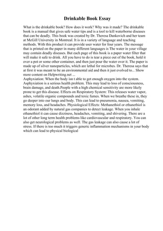 Drinkable Book Essay
What is the drinkable book? How does it work? Why was it made? The drinkable
book is a manual that gives safe water tips and is a tool to kill waterborne diseases
that can be deadly. This book was created by Dr. Theresa Dankovich and her team
at McGill University in Montreal. It is in a variety of language and teaching
methods. With this product it can provide user water for four years. The message
that is printed on the paper in many different languages is The water in your village
may contain deadly diseases. But each page of this book is a paper water filter that
will make it safe to drink. All you have to do is tear a piece out of the book, hold it
over a pot or some other container, and then just pour the water over it. The paper is
made up of silver nanoparticles, which are lethal for microbes. Dr. Theresa says that
at first it was meant to be an environmental aid and then it just evolved to... Show
more content on Helpwriting.net ...
Asphyxiation: When the body isn t able to get enough oxygen into the system.
Asphyxiation is a serious health problem. This may lead to loss of consciousness,
brain damage, and death.People with a high chemical sensitivity are more likely
prone to get this disease. Effects on Respiratory System: This releases water vapor,
ashes, volatile organic compounds and toxic fumes. When we breathe these in, they
go deeper into our lungs and body. This can lead to pneumonia, nausea, vomiting,
memory loss, and headaches. Physiological Effects: Methanethiol or ethanethiol is
an odorant added by natural gas companies to detect leakage. When you inhale
ethanethiol it can cause dizziness, headaches, vomiting, and shivering. There are a
lot of other long term health problems like cardiovascular and respiratory. You can
also get neurological problems as well. The gas leakage can also cause a lot of
stress. If there is too much it triggers generic inflammation mechanisms in your body
which can lead to physical biological
 