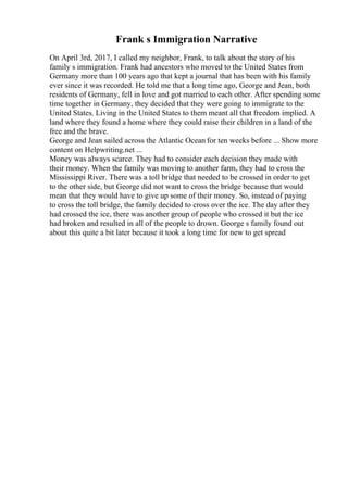 Frank s Immigration Narrative
On April 3rd, 2017, I called my neighbor, Frank, to talk about the story of his
family s immigration. Frank had ancestors who moved to the United States from
Germany more than 100 years ago that kept a journal that has been with his family
ever since it was recorded. He told me that a long time ago, George and Jean, both
residents of Germany, fell in love and got married to each other. After spending some
time together in Germany, they decided that they were going to immigrate to the
United States. Living in the United States to them meant all that freedom implied. A
land where they found a home where they could raise their children in a land of the
free and the brave.
George and Jean sailed across the Atlantic Ocean for ten weeks before ... Show more
content on Helpwriting.net ...
Money was always scarce. They had to consider each decision they made with
their money. When the family was moving to another farm, they had to cross the
Mississippi River. There was a toll bridge that needed to be crossed in order to get
to the other side, but George did not want to cross the bridge because that would
mean that they would have to give up some of their money. So, instead of paying
to cross the toll bridge, the family decided to cross over the ice. The day after they
had crossed the ice, there was another group of people who crossed it but the ice
had broken and resulted in all of the people to drown. George s family found out
about this quite a bit later because it took a long time for new to get spread
 