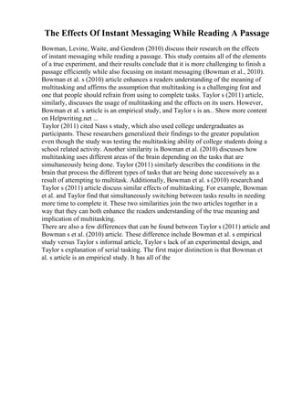The Effects Of Instant Messaging While Reading A Passage
Bowman, Levine, Waite, and Gendron (2010) discuss their research on the effects
of instant messaging while reading a passage. This study contains all of the elements
of a true experiment, and their results conclude that it is more challenging to finish a
passage efficiently while also focusing on instant messaging (Bowman et al., 2010).
Bowman et al. s (2010) article enhances a readers understanding of the meaning of
multitasking and affirms the assumption that multitasking is a challenging feat and
one that people should refrain from using to complete tasks. Taylor s (2011) article,
similarly, discusses the usage of multitasking and the effects on its users. However,
Bowman et al. s article is an empirical study, and Taylor s is an... Show more content
on Helpwriting.net ...
Taylor (2011) cited Nass s study, which also used college undergraduates as
participants. These researchers generalized their findings to the greater population
even though the study was testing the multitasking ability of college students doing a
school related activity. Another similarity is Bowman et al. (2010) discusses how
multitasking uses different areas of the brain depending on the tasks that are
simultaneously being done. Taylor (2011) similarly describes the conditions in the
brain that process the different types of tasks that are being done successively as a
result of attempting to multitask. Additionally, Bowman et al. s (2010) researchand
Taylor s (2011) article discuss similar effects of multitasking. For example, Bowman
et al. and Taylor find that simultaneously switching between tasks results in needing
more time to complete it. These two similarities join the two articles together in a
way that they can both enhance the readers understanding of the true meaning and
implication of multitasking.
There are also a few differences that can be found between Taylor s (2011) article and
Bowman s et al. (2010) article. These difference include Bowman et al. s empirical
study versus Taylor s informal article, Taylor s lack of an experimental design, and
Taylor s explanation of serial tasking. The first major distinction is that Bowman et
al. s article is an empirical study. It has all of the
 