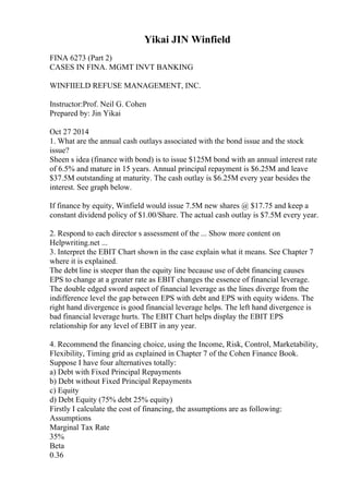 Yikai JIN Winfield
FINA 6273 (Part 2)
CASES IN FINA. MGMT INVT BANKING
WINFIIELD REFUSE MANAGEMENT, INC.
Instructor:Prof. Neil G. Cohen
Prepared by: Jin Yikai
Oct 27 2014
1. What are the annual cash outlays associated with the bond issue and the stock
issue?
Sheen s idea (finance with bond) is to issue $125M bond with an annual interest rate
of 6.5% and mature in 15 years. Annual principal repayment is $6.25M and leave
$37.5M outstanding at maturity. The cash outlay is $6.25M every year besides the
interest. See graph below.
If finance by equity, Winfield would issue 7.5M new shares @ $17.75 and keep a
constant dividend policy of $1.00/Share. The actual cash outlay is $7.5M every year.
2. Respond to each director s assessment of the ... Show more content on
Helpwriting.net ...
3. Interpret the EBIT Chart shown in the case explain what it means. See Chapter 7
where it is explained.
The debt line is steeper than the equity line because use of debt financing causes
EPS to change at a greater rate as EBIT changes the essence of financial leverage.
The double edged sword aspect of financial leverage as the lines diverge from the
indifference level the gap between EPS with debt and EPS with equity widens. The
right hand divergence is good financial leverage helps. The left hand divergence is
bad financial leverage hurts. The EBIT Chart helps display the EBIT EPS
relationship for any level of EBIT in any year.
4. Recommend the financing choice, using the Income, Risk, Control, Marketability,
Flexibility, Timing grid as explained in Chapter 7 of the Cohen Finance Book.
Suppose I have four alternatives totally:
a) Debt with Fixed Principal Repayments
b) Debt without Fixed Principal Repayments
c) Equity
d) Debt Equity (75% debt 25% equity)
Firstly I calculate the cost of financing, the assumptions are as following:
Assumptions
Marginal Tax Rate
35%
Beta
0.36
 