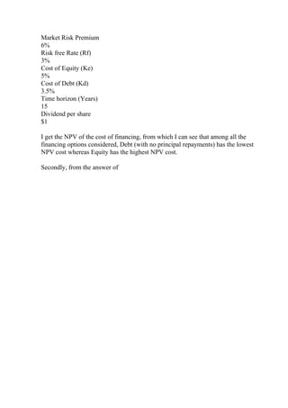 Market Risk Premium
6%
Risk free Rate (Rf)
3%
Cost of Equity (Ke)
5%
Cost of Debt (Kd)
3.5%
Time horizon (Years)
15
Dividend per share
$1
I get the NPV of the cost of financing, from which I can see that among all the
financing options considered, Debt (with no principal repayments) has the lowest
NPV cost whereas Equity has the highest NPV cost.
Secondly, from the answer of
 