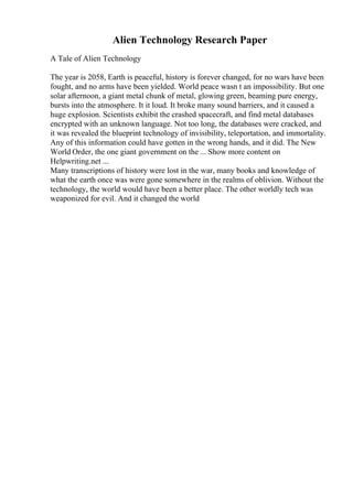 Alien Technology Research Paper
A Tale of Alien Technology
The year is 2058, Earth is peaceful, history is forever changed, for no wars have been
fought, and no arms have been yielded. World peace wasn t an impossibility. But one
solar afternoon, a giant metal chunk of metal, glowing green, beaming pure energy,
bursts into the atmosphere. It it loud. It broke many sound barriers, and it caused a
huge explosion. Scientists exhibit the crashed spacecraft, and find metal databases
encrypted with an unknown language. Not too long, the databases were cracked, and
it was revealed the blueprint technology of invisibility, teleportation, and immortality.
Any of this information could have gotten in the wrong hands, and it did. The New
World Order, the one giant government on the ... Show more content on
Helpwriting.net ...
Many transcriptions of history were lost in the war, many books and knowledge of
what the earth once was were gone somewhere in the realms of oblivion. Without the
technology, the world would have been a better place. The other worldly tech was
weaponized for evil. And it changed the world
 