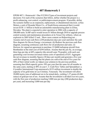 407 Homework 1
EPOM 407 1. Homework 1 Due 9/2/2014 Types of investment projects and
decisions: For each of the scenarios that follow, define whether the project is a
profit enhancing, cost control, or publicimprovement program. If possible, define
the scenario further as an expansion, replacement, or abandonment decision. a) Kia
Motors, a unit of Hyundai Motor Co., of South Korea announced that it would
invest EUR 1.1 billion to build an automobile manufacturing plant in Zilina,
Slovakia. The plant is expected to enter operation in 2006 with a capacity of
300,000 units. b) BP said it would invest $1 billion through 2010 to upgrade process
control systems and maintenance procedures at its Texas City refinery, where an
explosion in 2005 killed 15 and... Show more content on Helpwriting.net ...
Assume end of year cash flows (250 production days per year) and draw the cash
flow diagram for Devon Energy s investment. (h) Redraw the previous cash flow
diagram, assuming continuous cash flows for oil production and sales. (i)
Horizon Air signed an agreement to purchase 12 Q400 turboprop aircraft from
Bombardier at the total cost of $294 million. Assume that the jets fly, on average,
three legs per day at 60% capacity (the aircraft seats 70 people), with each seat
generating a net revenue (revenues minus costs of operation) of $35. Aggregate
the net revenues to monthly figures (30 days per month) and generate a five year
cash flow diagram, assuming that the planes are sold at the end of five years for
40% of their initial worth. (j) Adjust your solution to the previous problem,
assuming that filled capacity grows 10% per year (but the same for all months in
the same year), starting at 40% in year l. 3. Cash Flow Tables and Spreadsheet: a.
Crystallex International Corp announced a $153 million investment to double the
capacity of its gold mine at Las Cristinas, Venezuela. The investment will allow
20,000 metric tons of additional ore to be mined daily, yielding 1.27 grams (0.448
ounce) of gold per ton of ore. Assume that the investment is divided over two years,
with the first year of production reaching 5,000 tons per day (200 production days
per year), and increasing 5,000 tons per day
 