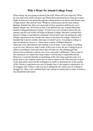 Why I Want To Attend College Essay
What college are you going to attend in the Fall? What will your major be? What
do you want to be when you grow up? These three questions have come up in some
shape or form as I was going through the college process my Junior and Senior years
of high school. My answers were: Whatever school gives me the most money.
Biology. Pediatrician. But can I answerall of these questions definitively now?
Maybe. Maybe not. All I know is that, I can definitively say: I attend Macaulay
Honors Collegeand Queens College. At first I was very excited to know that my
journey into the real world will begin at Queens College. But then I realized that
Queens College is considered a commuter school and I won t be getting the same
college experience as my friends who chose to go away for college. Therefore, I
decided that it doesn t matter what type of school I go to. I m going to college to
earn an education, receive a... Show more content on Helpwriting.net ...
There are a few speculations, but nothing is set in stone. I can t expect everything
to go my way. However, what I really wish to see is how far am I willing to go to
achieve something I want and where that will take me. My lifelong goal has
always been to become a doctor, save lives, and make a difference. I have come to
the conclusion, no matter how long it takes I will become a respectable doctor.
Moreover, I want the benefits of something in life, but I also want the costs. It is
pretty safe to say, nothing is pain free or easy to attain in life. One must put in hard
work, dedication, and even the willingness to suffer to determine his or her quality
of life. Positive experiences are easy to handle, but it s the negative experiences we
all struggle with. I believe who you are is defined by the values you are willing to
struggle for. Thus, I am confident that I am willing to sustain pain in order to achieve
my educational and career
 