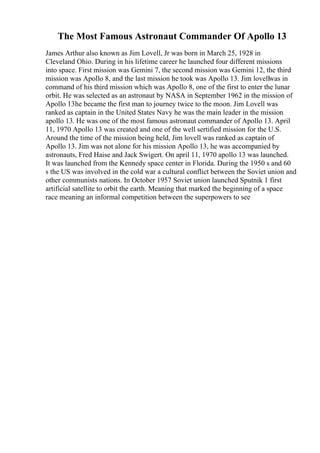 The Most Famous Astronaut Commander Of Apollo 13
James Arthur also known as Jim Lovell, Jr was born in March 25, 1928 in
Cleveland Ohio. During in his lifetime career he launched four different missions
into space. First mission was Gemini 7, the second mission was Gemini 12, the third
mission was Apollo 8, and the last mission he took was Apollo 13. Jim lovellwas in
command of his third mission which was Apollo 8, one of the first to enter the lunar
orbit. He was selected as an astronaut by NASA in September 1962 in the mission of
Apollo 13he became the first man to journey twice to the moon. Jim Lovell was
ranked as captain in the United States Navy he was the main leader in the mission
apollo 13. He was one of the most famous astronaut commander of Apollo 13. April
11, 1970 Apollo 13 was created and one of the well sertified mission for the U.S.
Around the time of the mission being held, Jim lovell was ranked as captain of
Apollo 13. Jim was not alone for his mission Apollo 13, he was accompanied by
astronauts, Fred Haise and Jack Swigert. On april 11, 1970 apollo 13 was launched.
It was launched from the Kennedy space center in Florida. During the 1950 s and 60
s the US was involved in the cold war a cultural conflict between the Soviet union and
other communists nations. In October 1957 Soviet union launched Sputnik 1 first
artificial satellite to orbit the earth. Meaning that marked the beginning of a space
race meaning an informal competition between the superpowers to see
 