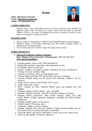 Resume
JOHN ABRAHAM CHACKO
E-mail: johnachacko@gmail.com
Mobile: +971509636895(UAE)
CAREER OBJECTIVE:
Intend to build a career with leading corporate of hi-tech environment with committed and
dedicated people, which will help me to explore myself fully and realize my potential.
Willing to work as a key player in challenging and creative environment in which everyone
believes in breaking new grounds in the field.
QUALIFICATION:
 Master of Business Administration in (HR/IT) from Krupanidhi Business School, Bangalore
 Bachelor's Degree in Electronics Engineering from Mar Baselios Christian College of
Engineering & Technology, Kerala
 Pre-University Education from Govt. Higher Secondary School, Punalur
WORK EXPERIENCE:
1. Honeywell Technology Solutions, Bangalore
Buyer (Business Process Executive in Procurement): SEPT,2013-NOV, 2015
Roles and Responsibilities:
 Creating purchase orders in SAP, SRM and ORACLE
 Insuring that customer’s expectations and requirements are met.
 Coordinating delivery of the items.
 Reviews, evaluates, and monitors purchase requisitions for proper specifications.
 Working on Invoice resolution holds
 Analysing & providing action on Goods Receipt issues.
 Creating Urgent and critical PO’s and providing the same to customers.
 Preparing Monthly metrics for the process and conducting trainings to all new
resources.
 Setting up new vendors in SAP through AVSF process.
 Vendor maintenance request.
 RFQ – Request for quote, compared different quotes and negotiate price with
suppliers.
 Evaluating supplier based on delivery, price, and quality.
 Internally promoted to directly work with Commodity managers on projects.
 Managing indirect procurement which involves Inventory buying, Low value
buying, Blanket purchase agreement maintenance, expediting and vendor database
management
 Preparing Monthly metrics for the process.
 Handled monthly PO tracking report.
 Conducting trainings to all new resources.
 Handling escalations from Client and Suppliers Creating necessary standard and ad-
hoc reports based on sourcing and business requirement
 Work with internal and external stakeholders to resolve any service related issues
 Follow-up with supplier for response submission
 