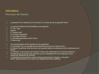Hidrostática
Principio de Pascal


   La presión (P) se relaciona con la fuerza (F) y el área (A) de la siguiente forma:

   La ecuación básica de la hidrostática es la siguiente:
   P = Po + ρgy
   Siendo:
   P: Presión total
   Po: Presión superficial
   ρ: Densidad del fluido
   g: Intensidad gravitatoria de la Tierra
   y: Altura neta

   Las características de los líquidos son las siguientes:
   a) Viscosidad. Es una medida de la resistencia que opone un líquido a fluir.
   b) Tensión Superficial. Este fenómeno se presenta debido a la atracción entre moléculas de un
    líquido.
   c) Cohesión. Es la fuerza que mantiene unidas a las moléculas de una misma sustancia.
   d) Adherencia. Es la fuerza de atracción que se manifiesta entre las moléculas de dos
    sustancias diferentes en contacto.
   e) Capilaridad. Se presenta cuando existe contacto entre un líquido y una pared
    sólida, especialmente si son tubos muy delgados llamados capilares.
 