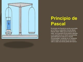 Principio de
Pascal
El principio de Pascal es una ley enunciada
por el físico y matemático francés Blaise
Pascal (1623–1662) que se resume en la
frase: «el incremento de la presión aplicada
a una superficie de un fluido incompresible
(generalmente se trata de un líquido
incompresible), contenido en un recipiente
indeformable, se transmite con el mismo
valor a cada una de las partes del mismo».
 