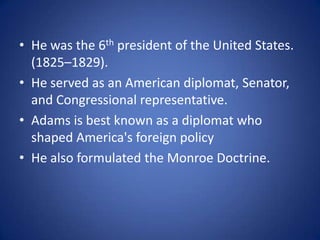 He was the 6th president of the United States. (1825–1829). He served as an American diplomat, Senator, and Congressional representative.Adams is best known as a diplomat who shaped America's foreign policyHe also formulated the Monroe Doctrine.