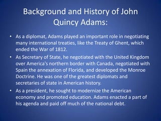 Background and History of John Quincy Adams:As a diplomat, Adams played an important role in negotiating many international treaties, like the Treaty of Ghent, which ended the War of 1812. As Secretary of State, he negotiated with the United Kingdom over America's northern border with Canada, negotiated with Spain the annexation of Florida, and developed the Monroe Doctrine. He was one of the greatest diplomats and secretaries of state in American history.As a president, he sought to modernize the American economy and promoted education. Adams enacted a part of his agenda and paid off much of the national debt.