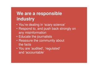 The ASA upheld
all ten complaints
against the
campaign group.
They said
campaigners had
failed to provide
‘robust evidence’
to back their
claims.
We are a responsible
industry
• You’re dealing in ‘scary science’
• Respond to, and push back strongly on
any misinformation
• Educate the journalists
• Reassure the community about
the facts
• You are ‘audited’, ‘regulated’
and ‘accountable’
 