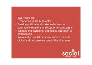 • Two-years-old
• Experience in the AD Sector
• Provide political and stakeholder liaison,
community relations and supporter campaigns
• We take the traditional and digital approach to
consultation
• We’re called social because we’re experts in
digital and because we speak ‘fluent human’
 