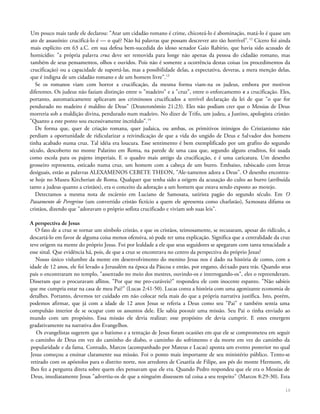 Um pouco mais tarde ele declarou: "Atar um cidadão romano é crime, chicoteá-lo é abominação, matá-lo é quase um
ato de assassínio: crucificá-lo é — o quê? Não há palavras que possam descrever ato tão horrível".12
Cícero foi ainda
mais explícito em 63 a.C. em sua defesa bem-sucedida do idoso senador Gaio Rabírio, que havia sido acusado de
homicídio: "a própria palavra cruz deve ser removida para longe não apenas da pessoa do cidadão romano, mas
também de seus pensamentos, olhos e ouvidos. Pois não é somente a ocorrência destas coisas (os procedimentos da
crucificação) ou a capacidade de suportá-las, mas a possibilidade delas, a expectativa, deveras, a mera menção delas,
que é indigna de um cidadão romano e de um homem livre".13
Se os romanos viam com horror a crucificação, da mesma forma viam-na os judeus, embora por motivos
diferentes. Os judeus não faziam distinção entre o "madeiro" e a "cruz", entre o enforcamento e a crucificação. Eles,
portanto, automaticamente aplicavam aos criminosos crucificados a terrível declaração da lei de que "o que for
pendurado no madeiro é maldito de Deus" (Deuteronômio 21:23). Eles não podiam crer que o Messias de Deus
morreria sob a maldição divina, pendurado num madeiro. No dizer de Trifo, um judeu, a Justino, apologista cristão:
"Quanto a este ponto sou excessivamente incrédulo".14
De forma que, quer de criação romana, quer judaica, ou ambas, os primitivos inimigos do Cristianismo não
perdiam a oportunidade de ridicularizar a reivindicação de que a vida do ungido de Deus e Salvador dos homens
tinha acabado numa cruz. Tal idéia era loucura. Esse sentimento é bem exemplificado por um grafito do segundo
século, descoberto no monte Palatino em Roma, na parede de uma casa que, segundo alguns eruditos, foi usada
como escola para os pajens imperiais. E o quadro mais antigo da crucificação, e é uma caricatura. Um desenho
grosseiro representa, esticado numa cruz, um homem com a cabeça de um burro. Embaixo, rabiscado com letras
desiguais, estão as palavras ALEXAMENOS CEBETE THEON, "Ale-xamenos adora a Deus". O desenho encontra-
se hoje no Museu Kircherian de Roma. Qualquer que tenha sido a origem da acusação do culto ao burro (atribuída
tanto a judeus quanto a cristãos), era o conceito da adoração a um homem que estava sendo exposto ao motejo.
Detectamos a mesma nota de escárnio em Luciano de Samosata, satirista pagão do segundo século. Em O
Passamento de Peregrino (um convertido cristão fictício a quem ele apresenta como charlatão), Samosata difama os
cristãos, dizendo que "adoravam o próprio sofista crucificado e viviam sob suas leis".
A perspectiva de Jesus
O fato de a cruz se tornar um símbolo cristão, e que os cristãos, teimosamente, se recusaram, apesar do ridículo, a
descartá-lo em favor de alguma coisa menos ofensiva, só pode ter uma explicação. Significa que a centralidade da cruz
teve origem na mente do próprio Jesus. Foi por lealdade a ele que seus seguidores se apegaram com tanta tenacidade a
esse sinal. Que evidência há, pois, de que a cruz se encontrava no centro da perspectiva do próprio Jesus?
Nosso único vislumbre da mente em desenvolvimento do menino Jesus nos é dado na história de como, com a
idade de 12 anos, ele foi levado a Jerusalém na época da Páscoa e então, por engano, deixado para trás. Quando seus
pais o encontraram no templo, "assentado no meio dos mestres, ouvindo-os e interrogando-os", eles o repreenderam.
Disseram que o procuravam aflitos. "Por que me pro-curáveis?" respondeu ele com inocente espanto. "Não sabíeis
que me cumpria estar na casa de meu Pai?" (Lucas 2:41-50). Lucas conta a história com uma agonizante economia de
detalhes. Portanto, devemos ter cuidado em não colocar nela mais do que a própria narrativa justifica. Isto, porém,
podemos afirmar, que já com a idade de 12 anos Jesus se referia a Deus como seu "Pai" e também sentia uma
compulsão interior de se ocupar com os assuntos dele. Ele sabia possuir uma missão. Seu Pai o tinha enviado ao
mundo com um propósito. Essa missão ele devia realizar; esse propósito ele devia cumprir. E estes emergem
gradativamente na narrativa dos Evangelhos.
Os evangelistas sugerem que o batismo e a tentação de Jesus foram ocasiões em que ele se comprometeu em seguir
o caminho de Deus em vez do caminho do diabo, o caminho do sofrimento e da morte em vez do caminho da
popularidade e da fama. Contudo, Marcos (acompanhado por Mateus e Lucas) aponta um evento posterior no qual
Jesus começou a ensinar claramente sua missão. Foi o ponto mais importante de seu ministério público. Tento-se
retirado com os apóstolos para o distrito norte, nos arredores de Cesaréia de Filipe, aos pés do monte Hermom, ele
lhes fez a pergunta direta sobre quem eles pensavam que ele era. Quando Pedro respondeu que ele era o Messias de
Deus, imediatamente Jesus "advertiu-os de que a ninguém dissessem tal coisa a seu respeito" (Marcos 8:29-30). Esta
10
 