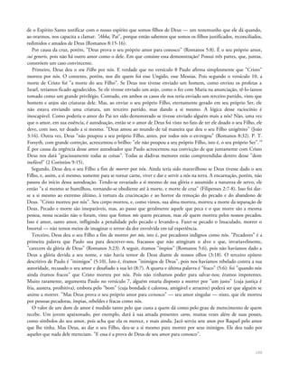 de o Espírito Santo testificar com o nosso espírito que somos filhos de Deus — um testemunho que ele dá quando,
ao orarmos, nos capacita a clamar: "Abba, Pai", porque então sabemos que somos os filhos justificados, reconciliados,
redimidos e amados de Deus {Romanos 8:15-16).
Por causa da cruz, porém, "Deus prova o seu próprio amor para conosco" (Romanos 5:8). É o seu próprio amor,
sui generis, pois não há outro amor como o dele. Em que consiste essa demonstração? Possui três partes, que, juntas,
constróem um caso convincente.
Primeiro, Deus deu o seu Filho por nós. E verdade que no versículo 8 Paulo afirma simplesmente que "Cristo"
morreu por nós. O contexto, porém, nos diz quem foi esse Ungido, esse Messias. Pois segundo o versículo 10, a
morte de Cristo foi "a morte do seu Filho". Se Deus nos tivesse enviado um homem, como enviou os profetas a
Israel, teríamos ficado agradecidos. Se ele tivesse enviado um anjo, como o fez com Maria na anunciação, tê-lo-íamos
tomado como um grande privilégio. Contudo, em ambos os casos ele nos teria enviado um terceiro partido, visto que
homens e anjos são criaturas dele. Mas, ao enviar o seu próprio Filho, eternamente gerado em seu próprio Ser, ele
não estava enviando uma criatura, um terceiro partido, mas dando a si mesmo. A lógica desse raciocínio é
inescapável. Como poderia o amor do Pai ter sido demonstrado se tivesse enviado alguém mais a nós? Não, uma vez
que o amor, em sua essência, é autodoação, então se o amor de Deus foi visto no fato de ter ele doado o seu Filho, ele
deve, com isso, ter doado a si mesmo. "Deus amou ao mundo de tal maneira que deu o seu Filho unigênito" (João
3:16). Outra vez, Deus "não poupou a seu próprio Filho, antes, por todos nós o entregou" (Romanos 8:32). P. T.
Forsyth, com grande correção, acrescentou o brilho: "ele não poupou a seu próprio Filho, isto é, o seu próprio Ser".19
É por causa da urgência desse amor autodoador que Paulo acrescentou sua convicção de que juntamente com Cristo
Deus nos dará "graciosamente todas as coisas". Todas as dádivas menores estão compreendidas dentro desse "dom
inefável" (2 Coríntios 9:15).
Segundo, Deus deu o seu Filho a fim de morrer por nós. Ainda teria sido maravilhoso se Deus tivesse dado o seu
Filho, e, assim, a si mesmo, somente para se tornar carne, viver e dar e servir a nós na terra. A encarnação, porém, não
passou do início dessa autodoação. Tendo-se esvaziado a si mesmo de sua glória e assumido a natureza de servo, ele
então "a si mesmo se humilhou, tornando-se obediente até à morte, e morte de cruz" (Filipenses 2:7-8). Isso foi dar-
se a si mesmo ao extremo último, à tortura da crucincação e ao horror da remoção do pecado e do abandono de
Deus. "Cristo morreu por nós". Seu corpo morreu, e, como vimos, sua alma morreu, morreu a morte da separação de
Deus. Pecado e morte são inseparáveis, mas, ao passo que geralmente aquele que peca e o que morre são a mesma
pessoa, nessa ocasião não o foram, visto que fomos nós quem pecamos, mas ele quem morreu pelos nossos pecados.
Isso é amor, santo amor, infligindo a penalidade pelo pecado e levando-a. Fazer-se pecado o Imaculado, morrer o
Imortal — não temos meios de imaginar o terror da dor envolvida em tal experiência.
Terceiro, Deus deu o seu Filho a fim de morrer por nós, isto é, por pecadores indignos como nós. "Pecadores" é a
primeira palavra que Paulo usa para descrever-nos, fracassos que não atingiram o alvo e que, invariavelmente,
"carecem da glória de Deus" (Romanos 3:23). A seguir, éramos "ímpios" (Romanos 5:6), pois não havíamos dado a
Deus a glória devida a seu nome, e não havia temor de Deus diante de nossos olhos (3:18). O terceiro epíteto
descritivo de Paulo é "inimigos" (5:10). Isto é, éramos "inimigos de Deus", pois nos havíamos rebelado contra a sua
autoridade, recusado o seu amor e desafiado a sua lei (8:7). A quarta e última palavra é "fraco" (5:6): foi "quando nós
ainda éramos fracos" que Cristo morreu por nós. Pois não tínhamos poder para salvar-nos; éramos impotentes.
Muito raramente, argumenta Paulo no versículo 7, alguém estaria disposto a morrer por "um justo" (cuja justiça é
fria, austera, proibitiva), embora pelo "bom" (cuja bondade é calorosa, amigável e atraente) poderá ser que alguém se
anime a morrer. "Mas Deus prova o seu próprio amor para conosco" — seu amor singular — nisto, que ele morreu
por pessoas pecadoras, ímpias, rebeldes e fracas como nós.
O valor de um dom de amor é medido tanto pelo que custa a quem dá como pelo grau de merecimento de quem
recebe. Um jovem apaixonado, por exemplo, dará à sua amada presentes caros, muitas vezes além de suas posses,
como símbolos do seu amor, pois acha que ela os merece, e mais ainda. Jacó serviu sete anos por Raquel pelo amor
que lhe tinha. Mas Deus, ao dar o seu Filho, deu-se a si mesmo para morrer por seus inimigos. Ele deu tudo por
aqueles que nada dele mereciam. "E essa é a prova de Deus de seu amor para conosco".
100
 
