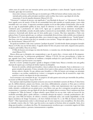 ordem estava de acordo com suas instruções prévias acerca de guardarem o assim chamado "segredo messiânico".
Contudo, agora algo novo aconteceu:
Jesus então começou a ensinar-lhes que era necessário que o Filho do homem sofresse muitas coisas, fosse
rejeitado pelos anciãos, pelos principais sacerdotes e pelos escribas, fosse morto e que depois de três dias
ressuscitasse. E isto ele expunha claramente (Marcos 8:31-32).
"Claramente" é tradução de parresia, cujo significado é "com liberdade de discurso", ou "abertamente". Não devia
haver segredo acerca do assunto. O fato de sua messianidade havia sido mantido em segredo porque o povo tinha
entendido mal o seu caráter. A expectativa messiânica popular era de um líder político revolucionário. João nos diz
que no auge da popularidade galiléia de Jesus, depois de alimentar os cinco mil, as multidões tinham querido
"arrebatá-lo para o proclamarem rei" (João 6:15). Agora que os apóstolos haviam claramente reconhecido e
confessado a sua identidade, contudo, ele podia explicar a natureza de sua messianidade, e fazê-lo abertamente. Pedro
censurou-o, horrorizado pelo destino que ele havia predito para si mesmo. Mas Jesus repreendeu a Pedro com
palavras fortes. O mesmo apóstolo que, ao confessar a messianidade divina de Jesus, tinha recebido uma revelação do
Pai (Mateus 16:17), havia sido enganado pelo diabo, com o intuito de negar a necessidade da cruz. "Arreda! Satanás",
disse Jesus, com uma veemência que deve ter assustado os seus ouvintes. "Porque não cogitas das coisas de Deus, e,
sim, das dos homens" (Marcos 8:31-33).15
Em geral esse incidente é tido como a primeira "predição da paixão". Já tinha havido alusões passageiras (exemplo:
Marcos 2:19-20); mas essa foi bem direta. A segunda alusão foi feita um pouco mais tarde, enquanto Jesus passava,
incógnito, pela Galiléia. Disse ele aos Doze:
O Filho do homem será entregue nas mãos dos homens, e o matarão; mas, três dias depois da sua morte, ressus-
citará (Marcos 9:31).
Marcos afirma que os discípulos não compreenderam o que ele queria dizer, e tiveram medo de lhe perguntar.
Mateus acrescenta que "se entristeceram grandemente" (Mateus 17:22-23). Foi este, provavelmente, o tempo em
que, segundo Lucas, Jesus "manifestou no semblante a intrépida resolução de ir para Jerusalém" (9:51). Ele estava
decidido a cumprir o que fora escrito a seu respeito.
Jesus fez a terceira "predição da paixão" quando se dirigiam à Cidade Santa. Marcos a introduz com uma gráfica
descrição do espanto que a resolução do Senhor inspirou nos discípulos:
Estavam de caminho, subindo para Jerusalém, e Jesus ia adiante dos seus discípulos. Esses se admiravam e o se-
guiam tomados de apreensões. E Jesus, tornando a levar à parte os doze, passou a revelar-lhes as coisas que se lhe
deviam sobrevir, dizendo: Eis que subimos para Jerusalém e o Filho do homem será entregue aos principais
sacerdotes e aos escribas; condená-lo-ão à morte e o entregarão aos gentios; hão de escarnecê-lo, cuspir nele,
açoitá-lo e matá-lo; mas depois de três dias ressuscitará.
Lucas acrescenta o seu comentário de que "vai cumprir-se ali tudo quanto está escrito por intermédio dos profetas,
no tocante ao Filho do homem" (Lucas 18:31-34).16
Esta repetição tripla da predição da paixão acrescenta uma nota de solenidade à narrativa de Marcos. É desta forma
que ele, delibera-damente, prepara seus leitores, como Jesus, deliberadamente, preparou os Doze para os terríveis
eventos que estavam pela frente. Ajuntando as três predições, a ênfase mais impressionante não é que Jesus seria
traído, rejeitado e condenado por seu próprio povo e seus líderes, nem que eles o entregariam aos gentios que dele
escarneceriam e o matariam, nem que depois de três dias ele ressurgiria dentre os mortos. Nem é tampouco que Jesus
se designava de "Filho do homem" (a figura celestial a quem Daniel viu em sua visão, vindo nas nuvens do céu,
recebendo autoridade, glória e poder soberano, e recebendo adoração das nações) e, contudo, paradoxalmente, afir-
mava que, como Filho do homem, ele sofreria e morreria, combinando assim, com ousada originalidade, as duas
figuras messiânicas do Antigo Testamento, a do Servo Sofredor de Isaías 53, e a do Filho do homem reinante de
Daniel 7. Mais impressionante ainda é a determinação que ele tanto expressou como exemplificou. Ele devia sofrer,
ser rejeitado e morrer, disse ele. Tudo o que fora escrito a seu respeito na Escritura devia ser cumprido. Assim, ele se
dirige para Jerusalém e vai adiante dos Doze. Ele instantaneamente reconheceu que o comentário negativo de Pedro
era de procedência satânica e, portanto, instantaneamente o repudiou.
11
 