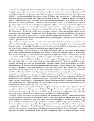 Embora essas três predições formem um trio óbvio por causa da sua estrutura e palavreado semelhante, os
Evangelhos registram pelo menos mais oito ocasiões em que Jesus se referiu à sua morte. Descendo do monte onde
havia sido transfigurado, ele advertiu de que sofreria nas mãos dos seus inimigos assim como João Batista havia
sofrido,17
e em resposta ao pedido injuriosamente egoísta de Tiago e João, que desejavam os melhores lugares no
reino, disse que ele próprio tinha vindo para servir, não para ser servido, e "para dar a sua vida em resgate de
muitos".18
As restantes seis alusões foram todas feitas durante a última semana da sua vida, à proporção que a crise se
aproximava. Ele via a sua morte como a culminância de séculos de rejeição judaica da mensagem de Deus e predisse
que o juízo divino traria um fim ao privilégio nacional judaico.19
Então na terça-feira, mencionando a páscoa, ele
disse que ia ser "entregue para ser crucificado"; na casa em Betânia ele descreveu o perfume derramado na sua cabeça
como em preparação para o seu sepultamento; no cenáculo ele insistiu em que o Filho do homem iria assim como
dele estava escrito, e deu-lhes pão e vinho como emblema do seu corpo e sangue, assim prefigurando sua morte e
requisitando sua comemoração. Finalmente, no jardim do Getsêmani ele recusou ser defendido por homens ou
anjos, pois "como, pois, se cumpririam as Escrituras, segundo as quais assim deve suceder?"20
Desta forma, os
evangelistas sinóticos dão testemunho comum ao fato de que Jesus tanto previu claramente quanto repetidamente
predisse a aproximação da sua morte.
João omite estas predições precisas. Contudo, ele dá testemunho do mesmo fenômeno mediante suas sete
referências à "hora" de Jesus (geralmente hora, mas uma vez kairos, "tempo"). Era a hora do seu destino, na qual ele
deixaria o mundo e voltaria ao Pai. Além disso, sua hora estava sob o controle do Pai, de modo que a princípio ainda
não havia chegado, embora no final ele diria confiantemente que ela havia chegado.
Quando Jesus disse a sua mãe nas bodas de Caná, depois que o vinho acabara, e a seus irmãos, quando queriam
que ele subisse para Jerusalém e se manifestasse publicamente: "A minha hora ainda não chegou", o significado era
claro. Mas João queria que seus leitores detectassem o significado mais profundo, embora a mãe e os irmãos de Jesus
não o tivessem percebido.21
João continua a partilhar este segredo com seus leitores, e o usa a fim de explicar por que
as afirmativas aparentemente blasfemas de Jesus não levaram à sua prisão. "Então procuravam prendê-lo", comenta
ele, "mas ninguém lhe pôs a mão, porque ainda não era chegada a sua hora".22
Somente quando Jesus chega a
Jerusalém pela última vez é que João torna explícita a referência. Quando alguns gregos pediram para vê-lo, a
princípio ele disse: "E chegada a hora de ser glorificado o Filho do homem", e então, depois de falar claramente da
sua morte, ele prossegue: "Agora está angustiada a minha alma, que direi eu? Pai, salva-me desta hora? Mas
precisamente com este propósito vim para esta hora. Pai, glorifica o teu nome."23
Então, duas vezes no cenáculo, ele
fez referências finais a que o tempo havia chegado para que ele deixasse o mundo e fosse glorificado.24
Por mais incertos que possamos nos sentir acerca das primeiras alusões à sua "hora" ou "tempo", não podemos ter
dúvidas a respeito das últimas três. Pois Jesus especificamente chamou a sua "hora" de o tempo de sua "glorificação",
o qual (como veremos mais tarde), começou com sua morte, e acrescentou que não podia pedir que fosse livrado dela
porque era este o motivo de ele ter vindo ao mundo. Deveras, não é provável que o paradoxo registrado por João
tenha sido acidental, que a hora pela qual ele tinha vindo era a hora em que o deixava. Marcos torna a questão ainda
mais explícita ao identificar a sua "hora" com o seu "cálice".25
Tendo esta evidência, suprida pelos escritores dos Evangelhos, o que podemos dizer sobre a perspectiva de Jesus
acerca da sua própria morte? Além de qualquer dúvida, ele sabia que ela ia acontecer — não no sentido em que todos
nós sabemos que morreremos um dia, mas no sentido em que ele teria uma morte violenta, prematura e, contudo,
intencional. Mais do que isso, ele apresenta três motivos interligados para sua inevitabilidade.
Primeiro, ele sabia que ia morrer por causa da hostilidade dos líderes nacionais judaicos. Parece que esta hostilidade
fora despertada bem cedo durante o seu ministério público. A sua atitude para com a lei em geral, e para com o
Sábado em particular, os enraivecia. Quando ele insistiu em curar numa sinagoga, no dia de Sábado, um homem que
tinha a mão ressequida, Marcos nos diz que "retirando-se os fariseus, conspiravam logo com os herodianos, contra
ele, em como lhe tirariam a vida" (3:6). Jesus deve ter percebido a intenção deles. Ele também conhecia o registro da
perseguição dos profetas fiéis no Antigo Testamento.26
Embora soubesse que era mais do que profeta, ele também
sabia que não era menos, e que, portanto, podia esperar tratamento semelhante. Ele era uma ameaça à posição e
preconceito dos líderes. Segundo Lucas, depois que Jesus leu e explicou Isaías 61 na sinagoga de Nazaré, em cuja
12
 