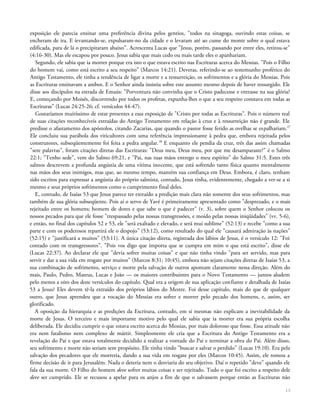exposição ele parecia ensinar uma preferência divina pelos gentios, "todos na sinagoga, ouvindo estas coisas, se
encheram de ira. E íevantando-se, expulsaram-no da cidade e o levaram até ao cume do monte sobre o qual estava
edificada, para de lá o precipitaram abaixo". Acrescenta Lucas que "Jesus, porém, passando por entre eles, retirou-se"
(4:16-30). Mas ele escapou por pouco. Jesus sabia que mais cedo ou mais tarde eles o apanhariam.
Segundo, ele sabia que ia morrer porque era isto o que estava escrito nas Escrituras acerca do Messias. "Pois o Filho
do homem vai, como está escrito a seu respeito" (Marcos 14:21). Deveras, referindo-se ao testemunho profético do
Antigo Testamento, ele tinha a tendência de ligar a morte e a ressurreição, os sofrimentos e a glória do Messias. Pois
as Escrituras ensinavam a ambos. E o Senhor ainda insistia sobre este assunto mesmo depois de haver ressurgido. Ele
disse aos discípulos na estrada de Emaús: "Porventura não convinha que o Cristo padecesse e entrasse na sua glória?
E, começando por Moisés, discorrendo por todos os profetas, expunha-lhes o que a seu respeito constava em todas as
Escrituras" (Lucas 24:25-26; cf. versículos 44-47).
Gostaríamos muitíssimo de estar presentes a essa exposição de "Cristo por todas as Escrituras". Pois o número real
de suas citações reconhecíveis extraídas do Antigo Testamento em relação à cruz e à ressurreição não é grande. Ele
predisse o afastamento dos apóstolos, citando Zacarias, que quando o pastor fosse ferido as ovelhas se espalhariam.27
Ele concluiu sua parábola dos viticultores com uma referência impressionante à pedra que, embora rejeitada pelos
construtores, subseqüentemente foi feita a pedra angular.28
E enquanto ele pendia da cruz, três das assim chamadas
"sete palavras", foram citações diretas das Escrituras: "Deus meu, Deus meu, por que me desamparaste?" é o Salmo
22:1; "Tenho sede", vem do Salmo 69:21, e "Pai, nas tuas mãos entrego o meu espírito" do Salmo 31:5. Estes três
salmos descrevem a profunda angústia de uma vítima inocente, que está sofrendo tanto física quanto mentalmente
nas mãos dos seus inimigos, mas que, ao mesmo tempo, mantém sua confiança em Deus. Embora, é claro, tenham
sido escritos para expressar a angústia do próprio salmista, contudo, Jesus tinha, evidentemente, chegado a ver-se a si
mesmo e seus próprios sofrimentos como o cumprimento final deles.
E, contudo, de Isaías 53 que Jesus parece ter extraído a predição mais clara não somente dos seus sofrimentos, mas
também de sua glória subseqüente. Pois aí o servo de Yavé é primeiramente apresentado como "desprezado, e o mais
rejeitado entre os homens; homem de dores e que sabe o que é padecer" (v. 3), sobre quem o Senhor colocou os
nossos pecados para que ele fosse "trespassado pelas nossas transgressões, e moído pelas nossas iniqüidades" (vv. 5-6),
e então, no final dos capítulos 52 e 53, ele "será exaltado e elevado, e será mui sublime" (52:13) e recebe "como a sua
parte e com os poderosos repartirá ele o despojo" (53:12), como resultado do qual ele "causará admiração às nações"
(52:15) e "justificará a muitos" (53:11). A única citação direta, registrada dos lábios de Jesus, é o versículo 12: "Foi
contado com os transgressores". "Pois vos digo que importa que se cumpra em mim o que está escrito", disse ele
(Lucas 22:37). Ao declarar ele que "devia sofrer muitas coisas" e que não tinha vindo "para ser servido, mas para
servir e dar a sua vida em resgate por muitos" (Marcos 8:31; 10:45), embora não sejam citações diretas de Isaías 53, a
sua combinação de sofrimento, serviço e morte pela salvação de outros apontam claramente nessa direção. Além do
mais, Paulo, Pedro, Mateus, Lucas e João — os maiores contribuintes para o Novo Testamento — juntos aludem
pelo menos a oito dos doze versículos do capítulo. Qual era a origem de sua aplicação confiante e detalhada de Isaías
53 a Jesus? Eles devem tê-la extraído dos próprios lábios do Mestre. Foi desse capítulo, mais do que de qualquer
outro, que Jesus aprendeu que a vocação do Messias era sofrer e morrer pelo pecado dos homens, e, assim, ser
glorificado.
A oposição da hierarquia e as predições da Escritura, contudo, em si mesmas não explicam a inevitabilidade da
morte de Jesus. O terceiro e mais importante motivo pelo qual ele sabia que ia morrer era sua própria escolha
deliberada. Ele decidiu cumprir o que estava escrito acerca do Messias, por mais doloroso que fosse. Essa atitude não
era nem fatalismo nem complexo de mártir. Simplesmente ele cria que a Escritura do Antigo Testamento era a
revelação do Pai e que estava totalmente decidido a realizar a vontade do Pai e terminar a obra do Pai. Além disso,
seu sofrimento e morte não seriam sem propósito. Ele tinha vindo "buscar e salvar o perdido" (Lucas 19:10). Era pela
salvação dos pecadores que ele morreria, dando a sua vida em resgate por eles (Marcos 10:45). Assim, ele tomou a
firme decisão de ir para Jerusalém. Nada o deteria nem o desviaria do seu objetivo. Daí o repetido "deve" quando ele
fala da sua morte. O Filho do homem deve sofrer muitas coisas e ser rejeitado. Tudo o que foi escrito a respeito dele
deve ser cumprido. Ele se recusou a apelar para os anjos a fim de que o salvassem porque então as Escrituras não
13
 