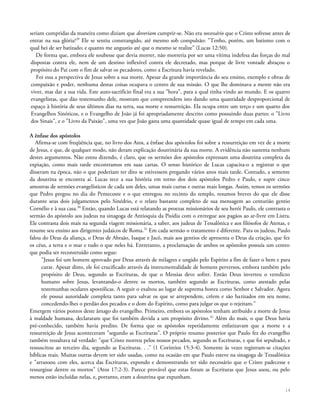 seriam cumpridas da maneira como diziam que deveriam cumprir-se. Não era necessário que o Cristo sofresse antes de
entrar na sua glória?29
Ele se sentiu constrangido, até mesmo sob compulsão: "Tenho, porém, um batismo com o
qual hei de ser batizado; e quanto me angustio até que o mesmo se realize" (Lucas 12:50).
De forma que, embora ele soubesse que devia morrer, não morreria por ser uma vítima indefesa das forças do mal
dispostas contra ele, nem de um destino inflexível contra ele decretado, mas porque de livre vontade abraçou o
propósito do Pai com o fim de salvar os pecadores, como a Escritura havia revelado.
Foi essa a perspectiva de Jesus sobre a sua morte. Apesar da grande importância do seu ensino, exemplo e obras de
compaixão e poder, nenhuma destas coisas ocupava o centro de sua missão. O que lhe dominava a mente não era
viver, mas dar a sua vida. Este auto-sacrifício final era a sua "hora", para a qual tinha vindo ao mundo. E os quatro
evangelistas, que dão testemunho dele, mostram que compreendem isto dando uma quantidade desproporcional de
espaço à história de seus últimos dias na terra, sua morte e ressurreição. Ela ocupa entre um terço e um quarto dos
Evangelhos Sinóticos, e o Evangelho de João já foi apropriadamente descrito como possuindo duas partes: o "Livro
dos Sinais", e o "Livro da Paixão", uma vez que João gasta uma quantidade quase igual de tempo em cada uma.
A ênfase dos apóstolos
Afirma-se com freqüência que, no livro dos Atos, a ênfase dos apóstolos foi sobre a ressurreição em vez de a morte
de Jesus, e que, de qualquer modo, não deram explicação doutrinária da sua morte. A evidência não sustenta nenhum
destes argumentos. Não estou dizendo, é claro, que os sermões dos apóstolos expressam uma doutrina completa da
expiação, como mais tarde encontramos em suas cartas. O senso histórico de Lucas capacita-o a registrar o que
disseram na época, não o que poderiam ter dito se estivessem pregando vários anos mais tarde. Contudo, a semente
da doutrina se encontra aí. Lucas tece a sua história em torno dos dois apóstolos Pedro e Paulo, e supre cinco
amostras de sermões evangelísticos de cada um deles, umas mais curtas e outras mais longas. Assim, temos os sermões
que Pedro pregou no dia do Pentecoste e o que entregou no recinto do templo, resumos breves do que ele disse
durante seus dois julgamentos pelo Sinédrio, e o relato bastante completo de sua mensagem ao centurião gentio
Cornélio e à sua casa.30
Então, quando Lucas está relatando as proezas missionários de seu herói Paulo, ele contrasta o
sermão do apóstolo aos judeus na sinagoga de Antioquia da Pisídia com o entregue aos pagãos ao ar-livre em Listra.
Ele contrasta dois mais na segunda viagem missionária, a saber, aos judeus de Tessalônica e aos filósofos de Atenas, e
resume seu ensino aos dirigentes judaicos de Roma.31
Em cada sermão o tratamento é diferente. Para os judeus, Paulo
falou do Deus da aliança, o Deus de Abraão, Isaque e Jacó, mais aos gentios ele apresenta o Deus da criação, que fez
os céus, a terra e o mar e tudo o que neles há. Entretanto, a proclamação de ambos os apóstolos possuía um centro
que podia ser reconstruído como segue:
"Jesus foi um homem aprovado por Deus através de milagres e ungido pelo Espírito a fim de fazer o bem e para
curar. Apesar disto, ele foi crucificado através da instrumentalidade de homens perversos, embora também pelo
propósito de Deus, segundo as Escrituras, de que o Messias deve sofrer. Então Deus inverteu o veredicto
humano sobre Jesus, levantando-o dentre os mortos, também segundo as Escrituras, como atestado pelas
testemunhas oculares apostólicas. A seguir o exaltou ao lugar de suprema honra como Senhor e Salvador. Agora
ele possui autoridade completa tanto para salvar os que se arrependem, crêem e são batizados em seu nome,
concedendo-lhes o perdão dos pecados e o dom do Espírito, como para julgar os que o rejeitam."
Emergem vários pontos deste âmago do evangelho. Primeiro, embora os apóstolos tenham atribuído a morte de Jesus
à maldade humana, declararam que foi também devida a um propósito divino.32
Além do mais, o que Deus havia
pré-conhecido, também havia predito. De forma que os apóstolos repetidamente enfatizavam que a morte e a
ressurreição de Jesus aconteceram "segundo as Escrituras". O próprio resumo posterior que Paulo fez do evangelho
também ressaltava tal verdade: "que Cristo morreu pelos nossos pecados, segundo as Escrituras, e que foi sepultado, e
ressuscitou ao terceiro dia, segundo as Escrituras. . ." (1 Coríntios 15:3-4). Somente às vezes registram-se citações
bíblicas reais. Muitas outras devem ter sido usadas, como na ocasião em que Paulo esteve na sinagoga de Tessalônica
e "arrazoou com eles, acerca das Escrituras, expondo e demonstrando ter sido necessário que o Cristo padecesse e
ressurgisse dentre os mortos" (Atos 17:2-3). Parece provável que estas foram as Escrituras que Jesus usou, ou pelo
menos estão incluídas nelas, e, portanto, eram a doutrina que expunham.
14
 
