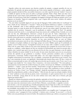 Segundo, embora não esteja presente uma doutrina completa da expiação, a pregação apostólica da cruz era
doutrinária. Os apóstolos não apenas proclamavam que Cristo morreu segundo as Escrituras, e, assim, segundo o
próprio propósito salvador de Deus, mas também chamavam a cruz sobre a qual ele morreu de "madeiro". Lucas teve
o trabalho de registrar esse fato acerca de ambos os principais apóstolos, Pedro e Paulo. Pedro usou duas vezes a
expressão de que o povo matou a Jesus pendurando-o num "madeiro", ao se dirigir ao Sinédrio judaico e ao gentio
Cornélio. Da mesma forma, Paulo disse à congregação da sinagoga de Antioquia da Pisídia que quando o povo e seus
dirigentes em Jerusalém "depois de cumprirem tudo o que a respeito dele estava escrito, tirando-o do madeiro,
puseram-no em um túmulo".33
Ora, não tinham necessidade alguma de usar esse tipo de linguagem. Pedro também falou da "crucificação" de
Jesus, e Paulo, de seus "sofrimentos" e "execução".34
Assim, por que fizeram referência ao "madeiro", e ao fato de ele
ter sido "pendurado" nele? A única explicação possível está em Deuteronômio 21:22-23, onde se encontram
instruções quanto ao corpo da pessoa que foi enforcada por causa de uma ofensa capital. Essa pessoa devia ser
sepultada antes do anoitecer, "porquanto o que for pendurado no madeiro é maldito de Deus". Os apóstolos
conheciam muito bem essa lei, e a sua implicação de que Jesus morrera sob a maldição divina. Contudo, em vez de
calar esse fato, eles, deliberadamente, chamavam a atenção do povo para ele. Assim, evidentemente, não se
envergonhavam de proclamá-lo. Não pensavam que Jesus, em sentido algum, merecia ser amaldiçoado por Deus.
Portanto, devem pelo menos ter começado a compreender que foi a nossa maldição que ele levou. É certo que ambos
os apóstolos afirmaram essa doutrina claramente em suas cartas posteriores. Paulo na carta aos Gálatas,
provavelmente escrita pouco antes de sua visita a Antioquia da Pisídia, disse que "Cristo nos resgatou da maldição da
lei, fazendo-se ele próprio maldição em nosso lugar, porque está escrito: Maldito aquele que for pendurado em
madeiro" (3:13). E Pedro escreveu: "Carregando ele mesmo em seu corpo, sobre o madeiro, os nossos pecados" (1
Pedro 2:24). Se, então, Pedro e Paulo em suas cartas viram claramente que o propósito da cruz de Cristo era levar o
pecado ou a maldição, e ambos ligaram esse fato aos versículos de Deuteronômio que tratam da execução sobre o
madeiro, não é razoável supor que já nos seus discursos do livro de Atos, nos quais chamaram a cruz de madeiro,
tinham vislumbres da mesma verdade? Se isto for assim, há mais ensino doutrinário acerca da cruz nos primeiros
sermões dos apóstolos do que geralmente se reconhece. Terceiro, precisamos considerar como os apóstolos
apresentaram a ressurreição. Embora tivessem dado ênfase a ela, seria exagero chamarmos à sua mensagem de
evangelho exclusivamente da ressurreição. Pois, na realidade, a ressurreição não pode firmar-se por si mesma. Visto
que é uma ressurreição da morte, seu significado é determinado pela natureza dessa morte. De fato, o motivo da
ênfase na ressurreição pode ser antes o de ressaltar algo acerca da morte que ela cancela e vence. É este o caso. E a sua
mensagem mais simples foi: "vós o mataste, Deus o ressuscitou, e nós somos testemunhas".35
Por outras palavras, a
ressurreição foi a inversão divina do veredicto humano. Foi, porém, mais do que isso. Mediante a ressurreição Deus
"glorificou" e "exaltou" a Jesus que havia morrido.36
Promovendo-o ao lugar de suprema honra à sua direita, em
cumprimento ao Salmo 110:1 e por causa da realização da sua morte, Deus transformou ao Jesus crucificado e
ressurreto em "Senhor e Cristo" e em "Príncipe e Salvador", dando-lhe autoridade para salvar os pecadores conce-
dendo-lhes arrependimento, perdão e o dom do Espírito.37
Além do mais, diz-se que essa salvação completa é devida
ao "nome" poderoso (a soma total da sua pessoa, morte e ressurreição), no qual as pessoas devem crer e no qual
devem ser batizadas, "porque abaixo do céu não existe nenhum outro nome, dado entre os homens, pelo qual
importa que sejamos salvos".38
Quando nos voltamos dos primeiros sermões dos apóstolos, registrados no livro de Atos, para as afirmativas mais
maduras de suas cartas, a proeminência que dão à cruz se torna ainda mais marcante. É verdade que algumas das
cartas mais curtas não a mencionam (como a carta de Paulo a Filemom, a carta de Judas, e a segunda e a terceira
cartas de João), e, não é de surpreender que a homilia principalmente ética de Tiago não se refira a ela. Contudo, os
três maiores escritores de cartas do Novo Testamento — Paulo, Pedro e João — são unânimes em testemunhar da
sua centralidade, como também o faz a carta aos Hebreus e o Apocalipse.
Comecemos com Paulo. Ele não achou ser anomalia alguma definir o seu evangelho como "a mensagem da cruz",
seu ministério como "a pregação de Cristo crucificado", o batismo como a iniciação "da sua morte", e a Ceia do
Senhor como uma proclamação da morte do Senhor. Ele ousadamente declarou que, embora a cruz parecesse loucura
15
 