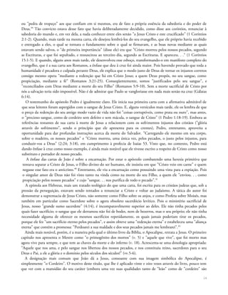 ou "pedra de tropeço" aos que confiam em si mesmos, era de fato a própria essência da sabedoria e do poder de
Deus.39
Tão convicto estava desse fato que havia deliberadamente decidido, como disse aos coríntios, renunciar à
sabedoria do mundo e, em vez dela, a nada conhecer entre eles senão "a Jesus Cristo e este crucificado" (1 Coríntios
2:1-2). Quando, mais tarde na mesma carta, ele desejou lembrá-los do seu evangelho, que ele próprio havia recebido
e entregado a eles, o qual se tornara o fundamento sobre o qual se firmavam, e as boas novas mediante as quais
estavam sendo salvos, o "de primeira importância" (disse ele) era que "Cristo morreu pelos nossos pecados, segundo
as Escrituras, e que foi sepultado, e ressuscitou ao terceiro dia, segundo as Escrituras. E apareceu. . ." (1 Coríntios
15:1-5). E quando, alguns anos mais tarde, ele desenvolveu esse esboço, transformando-o em manifesto completo do
evangelho, que é a sua carta aos Romanos, a ênfase que deu à cruz foi ainda maior. Pois havendo provado que toda a
humanidade é pecadora e culpada perante Deus, ele explica que o modo justo de Deus de tornar os injustos corretos
consigo mesmo opera "mediante a redenção que há em Cristo Jesus; a quem Deus propôs, no seu sangue, como
propiciação, mediante a fé" (Romanos 3:21-25). Conseqüentemente, somos "justificados pelo seu sangue", e
"reconciliados com Deus mediante a morte do seu Filho" (Romanos 5:9-10). Sem a morte sacrificial de Cristo por
nós a salvação teria sido impossível. Não é de admirar que Paulo se vangloriasse em nada mais senão na cruz (Gálatas
6:14).
O testemunho do apóstolo Pedro é igualmente claro. Ele inicia sua primeira carta com a afirmativa admirável de
que seus leitores foram aspergidos com o sangue de Jesus Cristo. E, alguns versículos mais tarde, ele os lembra de que
o preço da redenção do seu antigo modo vazio de vida não foi "coisas corruptíveis, como prata ou ouro", mas antes,
o "precioso sangue, como de cordeiro sem defeito e sem mácula, o sangue de Cristo" (1 Pedro 1:18-19). Embora as
referências restantes de sua carta à morte de Jesus a relacionem com os sofrimentos injustos dos cristãos ("glória
através do sofrimento", sendo o princípio que ele apresenta para os crentes), Pedro, entretanto, aproveita a
oportunidade para dar profundas instruções acerca da morte do Salvador. "Carregando ele mesmo em seu corpo,
sobre o madeiro, os nossos pecados" e "Cristo morreu, uma única vez, pelos pecados, o justo pelos injustos, para
conduzir-vos a Deus" (2:24; 3:18), em cumprimento à profecia de Isaías 53. Visto que, no contexto, Pedro está
dando ênfase à cruz como nosso exemplo, é ainda mais notável que ele tivesse escrito a respeito de Cristo como nosso
substituto e portador de nosso pecado.
A ênfase das cartas de João é sobre a encarnação. Por estar o apóstolo combatendo uma heresia primitiva que
tentava separar a Cristo de Jesus, o Filho divino do ser humano, ele insistiu em que "Cristo veio em carne" e quem
negasse esse fato era o anticristo.40
Entretanto, ele viu a encarnação como possuindo uma vista para a expiação. Pois
o singular amor de Deus não foi visto tanto na vinda como na morte do seu Filho, a quem ele "enviou. . . como
propiciação pelos nossos pecados" e cujo "sangue. . . nos purifica de todo o pecado".41
A epístola aos Hebreus, mais um tratado teológico do que uma carta, foi escrita para os cristãos judeus que, sob a
pressão da perseguição, estavam sendo tentados a renunciar a Cristo e voltar ao judaísmo. A tática do autor foi
demonstrar a supremacia de Jesus Cristo, não somente como Filho sobre os anjos, e como Profeta sobre Moisés, mas
também em particular como Sacerdote sobre o agora obsoleto sacerdócio levítico. Pois o ministério sacrificial de
Jesus, nosso "grande sumo sacerdote" (4:14), é incomparavelmente superior ao deles. Ele não tinha pecados pelos
quais fazer sacrifício; o sangue que ele derramou não foi de bodes, nem de bezerros, mas o seu próprio; ele não tinha
necessidade alguma de oferecer os mesmos sacrifícios repetidamente, os quais jamais poderiam tirar os pecados,
porque ele fez "um sacrifício eterno pelos pecados", e assim obteve uma "redenção eterna" e estabeleceu uma "aliança
eterna" que contém a promessa: "Perdoarei a sua maldade e dos seus pecados jamais me lembrarei".42
Ainda mais notável, porém, é a maneira pela qual o último livro da Bíblia, o Apocalipse, retrata a Jesus. O primeiro
capítulo nos apresenta o Mestre como "o primogênito dos mortos" (v. 5) e "aquele que vive", que foi morto mas
agora vive para sempre, e que tem as chaves da morte e do inferno (v. 18). Acrescenta-se uma doxologia apropriada:
"Aquele que nos ama, e pelo sangue nos libertou dos nossos pecados, e nos constituiu reino, sacerdotes para o seu
Deus e Pai, a ele a glória e o domínio pelos séculos dos séculos!" (vv.5-6).
A designação mais comum que João dá a Jesus, consoante com sua imagem simbólica do Apocalipse, é
simplesmente "o Cordeiro". O motivo deste título, que lhe é aplicado vinte e oito vezes através do livro, pouco tem
que ver com a mansidão do seu caráter (embora uma vez suas qualidades tanto de "leão" como de "cordeiro" são
16
 