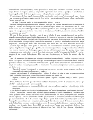 deliberadamente contrastadas (5:5-6); é antes porque ele foi morto como uma vítima sacrificial e, mediante o seu
sangue, libertou o seu povo. A fim de compreender a perspectiva mais ampla da qual João vê a influência do
Cordeiro, pode ser útil dividi-la em quatro esferas — salvação, história, adoração e eternidade.
O redimido povo de Deus (aquela "grande multidão que ninguém poderia contar"), tirado de cada nação e língua,
e que permanece de pé na presença do trono de Deus, atribui a sua salvação especificamente a Deus e ao Cordeiro.
Clamam em grande voz:
Ao nosso Deus que se assenta no trono, e ao Cordeiro, pertence a salvação.
Mediante uma figura de pensamento muito dramática, diz-se que eles "lavaram as suas vestiduras, e as alvejaram no
sangue do Cordeiro". Por outras palavras, devem sua permanência justa perante Deus inteiramente à cruz de Cristo,
através da qual seus pecados foram perdoados e sua impureza purificada. A sua salvação por meio de Cristo também é
segura, pois não apenas os seus nomes estão escritos no livro da vida do Cordeiro, mas também o nome do Cordeiro
está escrito nas suas testas.43
Na visão de João, porém, o Cordeiro é mais do que o Salvador de uma multidão incontável; ele também é
retratado como o senhor de toda a história. Para começar, ele é visto em pé no centro do trono, isto é, partilhando o
governo soberano do Deus Todo-poderoso. Mais do que isso, o ocupante do trono traz na mão direita um rolo
selado com sete selos, o qual geralmente é identificado como o livro da história. A princípio João chora muito porque
ninguém no Universo podia abrir o rolo, nem mesmo olhar dentro dele. Mas, então, finalmente diz-se que o
Cordeiro é digno. Ele pega o rolo, quebra os selos um a um, e assim (parece), desenrola a história capítulo por
capítulo. E significativo que aquilo que o qualifica para assumir esse papel é a sua cruz; pois esta é a chave da história
e do processo redentor que ela inaugura. Apesar dos seus sofrimentos por causa das guerras, fomes, pragas,
perseguições e outras catástrofes, o povo de Deus ainda pode vencer o diabo "pelo sangue do Cordeiro", e recebe a
segurança de que a vitória final será dele e deles, visto que o Cordeiro prova ser "Senhor dos senhores e Rei dos
reis".44
Não é de surpreender descobrirmos que o Autor da salvação e Senhor da história é também o objeto da adoração
no céu. No capítulo 5 ouvimos como um coro após o outro entra para aumentar o louvor do Cordeiro. Primeiro,
quando ele tomou o rolo, "os quatro seres viventes e os vinte e quatro anciãos" (provavelmente representando toda a
criação por um lado, e toda a igreja de ambos os Testamentos, por outro), caíram perante o Cordeiro. . ; e cantaram
um cântico novo:
Digno és de tomar o livro e de abrir os selos, porque foste morto e com o teu sangue compraste para Deus os
que procedem de toda tribo, língua, povo e nação. . .
A seguir, João ouviu a voz de milhões de milhões e milhares de milhares de anjos, ou mais, os quais constituíam o
círculo externo dos que cercavam o trono. Eles também cantavam com grande voz:
Digno é o Cordeiro, que foi morto, de receber o poder, e riqueza, e sabedoria, e força, e honra, e glória, e
louvor.
Então, finalmente, ele "ouviu que toda criatura que há no céu e na terra, debaixo da terra e no mar, e tudo o que
neles há" — a criação universal — estava cantando:
Àquele que está sentado no trono, e ao Cordeiro, seja o louvor, e a honra, e a glória, e o domínio pelos séculos
dos séculos.
A este cântico, os quatro seres viventes responderam com o seu "amém", e os anciãos se prostraram e o adoraram.45
Jesus, o Cordeiro, hoje é mais do que o centro do palco na salvação, na história e na adoração. Ele terá um lugar
central quando a história terminar e a cortina se abrir para a eternidade. No dia do juízo aqueles que o rejeitaram
tentarão fugir dele. Clamarão às montanhas e rochas que os soterrem: "Caí sobre nós, escondei-nos da face daquele
que se assenta no trono, e da ira do Cordeiro, porque chegou o grande dia da ira deles; e quem é que pode suster-se?"
Para aqueles que confiaram nele e o seguiram, porém, aquele dia será como um dia de festa de casamento. Pois a
união final de Cristo com o seu povo é retratada em termos do casamento do Cordeiro com a sua noiva. Mudando a
metáfora, a Nova Jerusalém descerá do céu. Nela não haverá templo, "porque o seu santuário é o Senhor, o Deus
Todo-poderoso e o Cordeiro"; nem precisará do Sol nem da Lua, "pois a glória de Deus a ilumina, e o Cordeiro é a
sua lâmpada".46
17
 