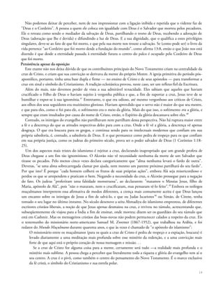 Não podemos deixar de perceber, nem de nos impressionar com a ligação inibida e repetida que o vidente faz de
"Deus e o Cordeiro". A pessoa a quem ele coloca em igualdade com Deus é o Salvador que morreu pelos pecadores.
Ele o retrata como sendo o mediador da salvação de Deus, partilhando o trono de Deus, recebendo a adoração de
Deus (adoração que lhe é devida) e difundindo a luz de Deus. E a sua dignidade, que o qualifica a estes privilégios
singulares, deve-se ao fato de que foi morto, e que pela sua morte nos trouxe a salvação. Se (como pode ser) o livro da
vida pertence "ao Cordeiro que foi morto desde a fundação do mundo", como afirma 13:8, então o que João nos está
dizendo é que desde a eternidade passada à eternidade futura o centro do palco é ocupado pelo Cordeiro de Deus
que foi morto.
Persistência apesar da oposição
Este exame não nos deixa dúvida de que os contribuintes principais do Novo Testamento criam na centralidade da
cruz de Cristo, e criam que sua convicção se derivava da mente do próprio Mestre. A igreja primitiva do período pós-
apostólico, portanto, tinha uma base dupla e firme — no ensino de Cristo e de seus apóstolos — para transformar a
cruz em sinal e símbolo do Cristianismo. A tradição eclesiástica provou, neste caso, ser um reflexo fiel da Escritura.
Além do mais, não devemos perder de vista a sua admirável tenacidade. Eles sabiam que aqueles que haviam
crucificado o Filho de Deus o haviam sujeito à vergonha pública e que, a fim de suportar a cruz, Jesus teve de se
humilhar e expor-se à sua ignomínia.47
Entretanto, o que era odioso, até mesmo vergonhoso aos críticos de Cristo,
aos olhos dos seus seguidores era muitíssimo glorioso. Haviam aprendido que o servo não é maior do que seu mestre,
e que para eles, como o foi para ele, o sofrimento era o meio da glória. Mais do que isso, o sofrimento era a glória, e
sempre que eram insultados por causa do nome de Cristo, então, o Espírito da glória descansava sobre eles.48
Contudo, os inimigos do evangelho não partilhavam nem partilham dessa perspectiva. Não há ruptura maior entre
a fé e a descrença do que as atitudes respectivas deles para com a cruz. Onde a fé vê a glória, a descrença vê apenas
desgraça. O que era loucura para os gregos, e continua sendo para os intelectuais modernos que confiam em sua
própria sabedoria, é, contudo, a sabedoria de Deus. E o que permanece como pedra de tropeço para os que confiam
em sua própria justiça, como os judeus do primeiro século, prova ser o poder salvador de Deus (1 Coríntios 1:18-
25).
Um dos aspectos mais tristes do islamismo é rejeitar a cruz, declarando inapropriado que um grande profeta de
Deus chegasse a um fim tão ignominioso. O Alcorão não vê necessidade nenhuma da morte de um Salvador que
tirasse os pecados. Pelo menos cinco vezes declara categoricamente que "alma nenhuma levará o fardo de outra".
Deveras, "se uma alma sobrecarregada clamar por ajuda, nem mesmo um parente próximo partilhará do seu fardo".
Por que isto? É porque "cada homem colherá os frutos de suas próprias ações", embora Alá seja misericordioso e
perdoe os que se arrependem e praticam o bem. Negando a necessidade da cruz, o Alcorão prossegue para a negação
do fato. Os judeus "proferiram uma falsidade monstruosa", ao declararem: "matamos o Messias Jesus, filho de
Maria, apóstolo de Alá", pois "não o mataram, nem o crucificaram, mas pensaram tê-lo feito".49
Embora os teólogos
muçulmanos interpretem essa afirmativa de modos diferentes, a crença mais comumente aceita é que Deus lançou
um encanto sobre os inimigos de Jesus a fim de salvá-lo, e que ou Judas Iscariotes50
ou Simão, de Cirene, tenha
tomado o seu lugar no último instante. No século dezenove a seita Ahmadiya do islamismo emprestou, de diferentes
escritores cristãos liberais, a noção de que Jesus apenas desmaiou na cruz, e reviveu no túmulo, acrescentando que,
subseqüentemente ele viajou para a Índia a fim de ensinar, onde morreu; dizem ser os guardiães do seu túmulo que
está em Cashmir. Mas os mensageiros cristãos das boas-novas não podem permanecer calados a respeito da cruz. Eis
o testemunho do missionário norte-americano Samuel M. Zwemer (1867-1952), que trabalhou na Arábia, e foi
redator do Mundo Muçulmano durante quarenta anos, e que às vezes é chamado de "o apóstolo do islamismo":
O missionário entre os muçulmanos (para os quais a cruz de Cristo é pedra de tropeço e a expiação, loucura) é
levado diariamente a uma meditação mais profunda sobre esse mistério da redenção, e a uma convicção mais
forte de que aqui está o próprio coração de nossa mensagem e missão. . .
Se a cruz de Cristo for alguma coisa para a mente, certamente será tudo —a realidade mais profunda e o
mistério mais sublime. A pessoa chega a perceber que literalmente toda a riqueza e glória do evangelho tem aí o
seu centro. A cruz é o pivô, como também o centro do pensamento do Novo Testamento. É o marco exclusivo
da fé cristã, o símbolo do Cristianismo e sua estrela polar.
18
 