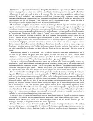 Se tivéssemos de depender exclusivamente dos Evangelhos, não saberíamos o que aconteceu, Outros documentos
contemporâneos, porém, nos dizem como era feita a crucificação. Primeiro, o prisioneiro era despido e humilhado
publicamente. A seguir era forçado a deitar-se de costas no chão, suas mãos eram pregadas ou atadas ao braço
horizontal da cruz (o patibulum), e seus pés ao poste vertical. Então a cruz era erguida e jogada num buraco escavado
para ela no chão. Em geral, providenciava-se um pino ou assento rudimentar a fim de receber um pouco do peso do
corpo da vítima para que não se rasgasse e caísse. Aí ficava o crucificado pendurado, exposto à intensa dor física, ao
ridículo do povo, ao calor do dia e ao frio da noite. A tortura durava vários dias.
Os escritores dos Evangelhos não descrevem o processo de crucificação. Unindo o que eles nos dizem, parece que,
segundo um costume romano conhecido, Jesus começou carregando sua própria cruz ao lugar da execução. Supõe-se,
contudo, que ele caiu sob o peso dela, pois um homem chamado Simão, natural de Cirene, no Norte da África, que
naquele momento entrava na cidade, vindo do campo, foi detido e forçado a levar a cruz de Jesus. Quando chegaram
ao "lugar chamado Gólgota (que significa o lugar da Caveira)", ofereceram a Jesus vinho misturado com mirra, um
gesto de misericórdia cuja finalidade era atenuar a dor. Mas, embora o tivesse provado, segundo Mateus, Jesus se
recusou a bebê-lo. A seguir, os quatro evangelistas simplesmente escrevem: "E o crucificaram".1
E é só. Haviam
descrito, com alguns detalhes, como os soldados zombaram dele no Pretório (residência do governador): Vestiram-no
com um manto de púrpura, colocaram uma coroa de espinhos na sua cabeça e um cetro de caniço na sua mão
direita, vendaram-lhe os olhos, cuspiram nele e bateram-lhe na face e deram-lhe na cabeça, ao mesmo tempo que o
desafiavam a identificar quem o feria. Também ajoelharam-se na sua frente em zombaria. Os evangelistas, porém,
não oferecem detalhes da crucificação; não fazem referência alguma ao martelo, aos pregos, à dor, nem mesmo ao
sangue.
Tudo o que nos dizem é: "E o crucificaram". Isto é, os soldados haviam executado o seu horrendo dever. Não há
evidência de que tenham tido prazer nele, nem sugestão de terem sido cruéis ou sádicos. Estavam apenas
obedecendo a uma ordem. Era o seu dever. Fizeram o que tinham de fazer. E o tempo todo, diz-nos Lucas, Jesus
continuava a orar em voz alta: "Pai, perdoa-lhes porque não sabem o que fazem" (23:34).
Embora os escritores dos Evangelhos pareçam sugerir que nenhuma culpa tinham os soldados romanos por
crucificarem a Jesus (e acrescentam que mais tarde o centurião responsável por eles creu, ou pelo menos quase creu),
quanto ao procurador romano que ordenou a crucificação, o caso é bem diferente. "Então Pilatos o entregou para ser
crucificado. Tomaram eles, pois, a Jesus. . . Onde o crucificaram" (João 19:16-18). Pilatos era culpado. De fato, a
sua culpa encontra-se em nosso credo cristão o qual declara que Jesus foi "crucificado sob Pôncio Pilatos".
Sabe-se que Pilatos foi nomeado procurador (isto é, governador romano) da província fronteiriça da Judéia pelo
imperador Tibério e serviu durante dez anos, de cerca de 26 a 36 A.D. Ele adquiriu a fama de hábil administrador,
tendo um senso de justiça tipicamente romano. Os judeus, porém, o odiavam porque ele os desprezava. Eles não se
esqueciam de seu ato de provocação do início do seu governo quando exibiu os estandartes romanos na própria
cidade de Jerusalém. Josefo descreve outra de suas loucuras, a saber, que desapropriou dinheiro do templo a fim de
construir um aqueduto.2
Muitos acham que foi no motim que se seguiu que ele misturou sangue de certos galileus
com os seus sacrifícios (Lucas 13:1). Estas são apenas algumas amostras do seu temperamento esquentado, de sua
violência e crueldade. De acordo com Filão, o rei Agripa I, numa carta ao imperador Calígula, descreveu Pilatos
como: "Um homem de disposição inflexível, e muito cruel como também obstinado",3
Seu objetivo principal era
manter a lei e a ordem, conservar os judeus perturbadores firmemente sob controle, e, se necessário para esses fins, ser
implacável na supressão de qualquer tumulto ou ameaça de motim.
O retrato de Pôncio Pilatos nos Evangelhos se encaixa nessa evidência externa. Quando os dirigentes judaicos
levaram Jesus a ele, dizendo: "Encontramos este homem pervertendo a nossa nação, vedando pagar tributo a César e
afirmando ser ele o Cristo, Rei" (Lucas 23:2), Pilatos não pôde deixar de lhes dar atenção. À medida que a sua
investigação prossegue, os evangelistas ressaltam dois pontos importantes.
Primeiro, Pilatos estava convicto da inocência de Jesus. Ele obviamente ficou impressionado com a nobre conduta,
com o domínio próprio e a inocência política do prisioneiro. De forma que ele declarou publicamente três vezes não
achar nele culpa alguma. A primeira declaração ele a fez logo depois do amanhecer de sexta-feira quando o Sinédrio
22
 