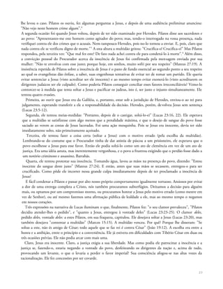 lhe levou o caso. Pilatos os ouviu, fez algumas perguntas a Jesus, e depois de uma audiência preliminar anunciou:
"Não vejo neste homem crime algum".4
A segunda ocasião foi quando Jesus voltou, depois de ter sido examinado por Herodes. Pilatos disse aos sacerdotes e
ao povo: "Apresentastes-me este homem como agitador do povo; mas, tendo-o interrogado na vossa presença, nada
verifiquei contra ele dos crimes que o acusais. Nem tampouco Herodes, pois no-lo tornou a enviar. E, pois, claro que
nada contra ele se verificou digno de morte."5
A esta altura a multidão gritou: "Crucifica-o! Crucifica-o!" Mas Pilatos
respondeu, pela terceira vez: "Que mal fez este? De fato nada achei contra ele para condená-lo à morte".6
Além disso,
a convicção pessoal do Procurador acerca da inocência de Jesus foi confirmada pela mensagem enviada por sua
mulher: "Não te envolvas com esse justo; porque hoje, em sonhos, muito sofri por seu respeito" (Mateus 27:19). A
insistência repetida de Pilatos sobre a inocência de Jesus é o pano de fundo essencial ao segundo ponto a seu respeito
ao qual os evangelistas dão ênfase, a saber, suas engenhosas tentativas de evitar ter de tomar um partido. Ele queria
evitar sentenciar a Jesus (visto acreditar ser ele inocente) e ao mesmo tempo evitar exonerá-lo (visto acreditarem os
dirigentes judaicos ser ele culpado). Como poderia Pilatos conseguir conciliar esses fatores irreconciliáveis? Vemo-lo
contorcer-se à medida que tenta soltar a Jesus e pacificar os judeus, isto é, ser justo e injusto simultaneamente. Ele
tentou quatro evasões.
Primeira, ao ouvir que Jesus era da Galiléia, e, portanto, estar sob a jurisdição de Herodes, enviou-o ao rei para
julgamento, esperando transferir a ele a responsabilidade da decisão. Herodes, porém, devolveu Jesus sem sentença
(Lucas 23:5-12).
Segunda, ele tentou meias-medidas: "Portanto, depois de o castigar, soltá-lo-ei" (Lucas 23:16, 22). Ele esperava
que a multidão se satisfizesse com algo menos que a penalidade máxima, e que o desejo de sangue do povo fosse
saciado ao verem as costas de Jesus laceradas. Foi uma ação mesquinha. Pois se Jesus era inocente, devia ter sido
imediatamente solto, não primeiramente açoitado.
Terceira, ele tentou fazer a coisa certa (soltar a Jesus) com o motivo errado (pela escolha da multidão).
Lembrando-se do costume que o Procurador tinha de dar anistia de páscoa a um prisioneiro, ele esperava que o
povo escolhesse a Jesus para esse favor. Então ele podia soltá-lo como um ato de clemência em vez de um ato de
justiça. Era uma idéia astuta, mas inerentemente vergonhosa, e o povo a frustrou exigindo que o perdão fosse dado a
um notório criminoso e assassino, Barrabás.
Quarta, ele tentou protestar sua inocência. Tomando água, lavou as mãos na presença do povo, dizendo: "Estou
inocente do sangue deste justo" {Mateus 27:24). E então, antes que suas mãos se secassem, entregou-o para ser
crucificado. Como pôde ele incorrer nessa grande culpa imediatamente depois de ter proclamado a inocência de
Jesus?
E fácil condenar a Pilatos e passar por alto nosso próprio comportamento igualmente tortuoso. Ansiosos por evitar
a dor de uma entrega completa a Cristo, nós também procuramos subterfúgios. Deixamos a decisão para alguém
mais, ou optamos por um compromisso morno, ou procuramos honrar a Jesus pelo motivo errado (como mestre em
vez de Senhor), ou até mesmo fazemos uma afirmação pública de lealdade a ele, mas ao mesmo tempo o negamos
em nossos corações.
Três expressões na narrativa de Lucas iluminam o que, finalmente, Pilatos fez: "o seu clamor prevaleceu", "Pilatos
decidiu atender-lhes o pedido", e "quanto a Jesus, entregou à vontade deles" (Lucas 23:23-25). O clamor deles,
pedido deles, vontade deles: a estes Pilatos, em sua fraqueza, capitulou. Ele desejava soltar a Jesus (Lucas 23:20), mas
também desejava "contentar a multidão" (Marcos 15:15). A multidão venceu. Por quê? Porque lhe disseram: "Se
soltas a este, não és amigo de César; todo aquele que se faz rei é contra César" (João 19:12). A escolha era entre a
honra e a ambição, entre o princípio e a conveniência. Ele já estivera em dificuldades com Tibério César em duas ou
três ocasiões prévias. Ele não podia arcar com mais uma.
Claro, Jesus era inocente. Claro, a justiça exigia a sua liberdade. Mas como podia ele patrocinar a inocência e a
justiça se, fazendo-o, estaria negando a vontade do povo, desfeiteando os dirigentes da nação e, acima de tudo,
provocando um levante, o que o levaria a perder o favor imperial? Sua consciência afogou-se nas altas vozes da
racionalização. Ele fez concessões por ser covarde.
23
 