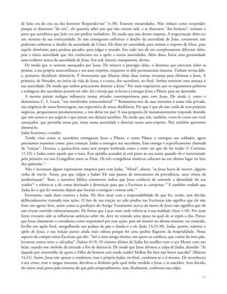 de João era do céu ou dos homens? Respondei-me" (v.30). Estavam encurralados. Não tinham como responder,
porque se dissessem "do céu", ele quereria saber por que não creram nele, e se dissessem "dos homens", temiam o
povo que acreditava que João era um profeta verdadeiro. De modo que não deram resposta. A tergiversação deles era
um sintoma da sua insinceridade. Se não conseguiam enfrentar o desafio da autoridade de João, certamente não
poderiam enfrentar o desafio da autoridade de Cristo. Ele dizia ter autoridade para ensinar a respeito de Deus, para
expelir demônios, para perdoar pecados, para julgar o mundo. Em tudo isto ele era completamente diferente deles,
pois a única autoridade que eles conheciam era o apelo a outras autoridades. Além disso, havia uma genuinidade
auto-evidente acerca da autoridade de Jesus. Era real, sincera, transparente, divina.
De modo que se sentiam ameaçados por Jesus. Ele minava o prestígio deles, o domínio que exerciam sobre as
pessoas, a sua própria autoconfiança e seu auto-respeito, enquanto os dele permaneciam intactos. Tinham inveja dele,
e, portanto, decidiram eliminá-lo. É interessante que Mateus relate duas tramas invejosas para eliminar a Jesus. A
primeira, de Herodes, no início da vida de Jesus, e a outra, dos sacerdotes, no final. Ambos sentiram uma ameaça à
sua autoridade. De modo que ambos procuraram destruir a Jesus.9
Por mais respeitáveis que os argumentos políticos
e teológicos dos sacerdotes possam ter sido, foi a inveja que os levou a entregar Jesus a Pilatos para ser destruído.
A mesma paixão maligna influencia nossas atitudes contemporâneas para com Jesus. Ele ainda é, como o
denominou C. S. Lewis, "um interferidor transcendental".10
Ressentimo-nos de suas intrusões à nossa vida privada,
sua exigência de nossa homenagem, sua expectativa de nossa obediência. Por que é que ele não cuida de seus próprios
negócios, perguntamos petulantemente, e nos deixa em paz? A essa pergunta ele instantaneamente responde dizendo
que nós somos o seu negócio e que jamais nos deixará sozinhos. De modo que nós, também, vemo-lo como um rival
ameaçador, que perturba nossa paz, mina nossa autoridade e diminui nosso auto-respeito. Nós também queremos
eliminá-lo.
Judas Iscariotes, o traidor
Tendo visto como os sacerdotes entregaram Jesus a Pilatos, e como Pilatos o entregou aos soldados, agora
precisamos examinar como, para começar, Judas o entregou aos sacerdotes. Essa entrega é especificamente chamada
de "traição". Deveras, a quinta-feira santa será sempre lembrada como a noite em que ele foi traído (1 Coríntios
11:23), e Judas como aquele que o traiu. Esse epitáfio acusador já está preso ao seu nome quando ele é mencionado
pela primeira vez nos Evangelhos entre os Doze. Os três evangelistas sinóticos colocam-no em último lugar na lista
dos apóstolos.11
Não é incomum alguns expressarem simpatia para com Judas. "Afinal", dizem, "se Jesus havia de morrer, alguém
tinha de traí-lo. Assim, por que culpar a Judas? Ele não passou de instrumento da providência, uma vítima da
predestinação". Bem, a narrativa bíblica certamente indica que Jesus conhecia de antemão a identidade do seu
traidor12
e referiu-se a ele como destinado à destruição para que a Escritura se cumprisse.13
E também verdade que
Judas fez o que fez somente depois que Satanás o instigou e entrou nele.14
Entretanto, nada disso exonera a Judas. Ele deve arcar com a responsabilidade do que fez, tendo, sem dúvida,
deliberadamente tramado suas ações. O fato de sua traição ter sido predita nas Escrituras não significa que ele não
fosse um agente livre, assim como as predições do Antigo Testamento acerca da morte de Jesus não significa que ele
não tivesse morrido voluntariamente. De forma que Lucas mais tarde referiu-se à sua maldade (Atos 1:18). Por mais
fortes tivessem sido as influências satânicas sobre ele, deve ter existido uma época na qual ele se expôs a elas. Parece
que Jesus claramente o considerou como responsável por suas ações, pois até mesmo no último instante, no cenáculo,
fez-lhe um apelo final, mergulhando um pedaço de pão e dando-o a ele (João 13:25-30). Judas, porém, rejeitou o
apelo de Jesus, e sua traição parece ainda mais odiosa porque foi uma quebra flagrante da hospitalidade. Nesse
aspecto ela cumpre outra Escritura que diz: "Até o meu amigo íntimo, em quem eu confiava, que comia do meu pão,
levantou contra mim o calcanhar" (Salmo 41:9). O cinismo último de Judas foi escolher trair o seu Mestre com um
beijo, usando esse símbolo da amizade a fim de destruí-la. De modo que Jesus afirmou a culpa de Judas, dizendo: "Ai
daquele por intermédio de quem o Filho do homem está sendo traído! Melhor lhe fora não haver nascido!" (Marcos
14:21). Assim, Jesus não apenas o condenou, mas o próprio Judas, no final, condenou-se a si mesmo. Ele reconheceu
o seu crime, trair o sangue inocente, devolveu o dinheiro pelo qual tinha vendido a Jesus, e se suicidou. Sem dúvida,
ele estava mais preso pelo remorso do que pelo arrependimento, mas, finalmente, confessou sua culpa.
25
 