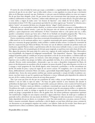 O motivo do crime de Judas há muito que ocupa a curiosidade e a engenhosidade dos estudiosos. Alguns estão
convictos de que ele era um zelote15
que se tinha unido a Jesus e a seus seguidores na crença de que o movimento
deles era de libertação nacional, mas que, finalmente, o traiu por causa de desilusão política ou como um truque a
fim de que Jesus fosse obrigado a lutar. Os que tentam fazer uma reconstrução desse tipo pensam que encontram
evidência confirmatória no nome "Iscariotes", embora todos admitam que é um nome obscuro. Em geral acham que
o nome indica a origem de Judas como "um homem de Queriote", uma cidade do Sul da Judéia, a qual é
mencionada em Josué 15:25. Mas os que pensam que Judas foi um zelote sugerem que "Iscariotes" se relaciona com a
palavra "sicário", um assassino (do latim sica e do grego sikarion, "adaga"). Josefo menciona os sicários.
Inflamados por um nacionalismo judaico fanático, os sicários estavam decididos a recuperar a independência do
seu país do domínio colonial romano, e para esse fim lançavam mão até mesmo do assassínio de seus inimigos
políticos, a quem desprezavam como informantes. O Novo Testamento refere-se a eles apenas uma vez, a saber,
quando o comandante romano que havia salvo a Paulo de ser linchado em Jerusalém perguntou-lhe: "Não és tu,
porventura, o egípcio que há tempos sublevou e conduziu ao deserto quatro mil sicários?" (Atos 21:38).
Outros comentaristas consideram a base dessa reconstrução demasiadamente fraca, e atribuem a deserção de Judas
a falha moral em vez de motivação política, isto é, a ganância mencionada pelo quarto evangelista. Ele nos diz que
Judas era o tesoureiro do grupo apostólico, tendo recebido o cuidado da bolsa comum. A ocasião do comentário de
João foi a unção de Jesus por Maria de Betânia. Ela trouxe um vaso de alabastro contendo um perfume muito caro
(nardo puro, segundo Marcos e João), o qual derramou sobre ele. Jesus estava reclinado à mesa, e a casa se encheu de
um fragrante perfume. Foi um grande gesto de devoção quase exagerada, ao qual Jesus mais tarde chama de boa ação.
Mas, alguns dos presentes (dos quais judas foi o porta-voz), reagiram de modo totalmente diferente. Observando-a
com incredulidade, eles fungaram de indignação autojustificada. "Que desperdício!" disseram. "Que extravagância
maligna! O perfume podia ser vendido por um preço equivalente a mais de um ano de salários, e o dinheiro dado aos
pobres." O comentário deles, porém, era insincero, como João prossegue a dizer. Judas não disse isso porque se
importava com os pobres mas porque era ladrão; como guardador da bolsa, ele se servia do dinheiro que nela era
colocado. Deveras, tendo testemunhado e denunciado o que viu como o desperdício irresponsável de Maria, ele
parece ter ido diretamente aos sacerdotes a fim de recuperar um pouco da perda. O que estão dispostos a me dar se eu
o entregar a vocês? perguntou ele. Sem dúvida alguma, então começaram a pechinchar, e no fim concordaram em
dar-lhe 30 moedas de prata, o preço de resgate de um escravo comum. Os evangelistas, com o seu senso de alto
drama, deliberadamente contrastam Maria com Judas, a generosidade desprendida daquela e a pechincha friamente
calculada deste. Acerca das outras paixões sombrias que estariam queimando o coração de Judas só podemos con-
jeturar, mas João insiste em que foi a ganância que finalmente o venceu. Inflamado pelo desperdício dos salários de
um ano, ele foi e vendeu a Jesus por menos de um terço dessa quantia.16
Não é por acaso que Jesus nos diz que nos acautelemos de toda a cobiça, ou que Paulo declara que o amor do
dinheiro é raiz de todos os tipos de males.17
Na busca do ganho material os seres humanos têm descido às
profundezas da depravação. Os magistrados têm pervertido a justiça por subornos, como os juizes de Israel de quem
Amós escreveu: "Vendem o justo por dinheiro, e condenam o necessitado por causa de um par de sandálias" (2:6).
Os políticos têm usado o seu poder para a concessão de contratos ao que faz uma proposta melhor, e os espiões têm
descido ao ponto de vender ao inimigo os segredos de seu país. Os negociantes têm feito transações desonestas,
pondo em perigo a prosperidade de outros a fim de ganhar mais. Até mesmo professores supostamente espirituais
têm transformado a religião em uma empresa comercial, e alguns ainda hoje o fazem, de modo que o candidato ao
pastorado recebe a advertência: não seja amante do dinheiro.18
O linguajar de todas essas pessoas é o mesmo que o de
Judas: dependendo do que me derem, eu o entregarei a vocês. Pois todo mundo tem o seu preço, assevera O cínico,
desde o assassino contratado, disposto a pechinchar a vida de alguém, ao mais baixo oficial que atrasa a emissão de
um documento ou um passaporte enquanto não receber o seu suborno. Judas não foi exceção. Jesus dissera que é
impossível servir a Deus e ao dinheiro. Judas escolheu o dinheiro. Muitos outros têm feito o mesmo.
Os pecados deles e os nossos
26
 
