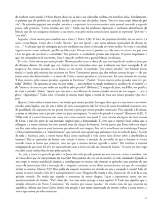 de nenhum outro modo. O Bom Pastor, disse ele, ia dar a sua vida pelas ovelhas, em benefício delas. Similarmente,
as palavras que ele proferiu no cenáculo, ao dar o pão aos seus discípulos, foram: "Isto é o meu corpo oferecido por
vós". Os apóstolos pegaram esse simples conceito e o repetiram, às vezes tornando-o mais pessoal, trocando a segunda
pessoa pela primeira: "Cristo morreu por nós".1
Ainda não há nenhuma explicação e nenhuma identificação da
bênção que ele nos assegurou mediante a sua morte, mas pelo menos concordamos quanto às expressões "por vós" e
"por nós".
Segundo, Cristo morreu para conduzir-nos a Deus (1 Pedro 3:18). O foco do propósito benéfico da sua morte é a
nossa reconciliação. Como diz o Credo Niceno: "por nós (geral) e por nossa salvação (particular) ele desceu do
céu. . ." A salvação que ele conseguiu para nós mediante sua morte é retratada de vários modos. Às vezes é concebida
negativamente como redenção, perdão ou libertação. Outras vezes é positiva — vida nova ou eterna, ou paz com
Deus no gozo de seu favor e comunhão.2
No presente, o vocabulário preciso não importa. O ponto importante é
que, em conseqüência da sua morte, Jesus é capaz de conferir-nos a grande bênção da salvação.
Terceiro, Cristo morreu por nossos pecados. Nossos pecados eram o obstáculo que nos impedia de receber o dom que
ele desejava darnos. De modo que eles tinham de ser removidos antes que a salvação nos fosse outorgada. E ele
ocupou-se dos nossos pecados, ou os levou, na sua morte. A expressão: "por nossos pecados" (ou fraseado muito
similar) é usada pela maioria dos escritores do Novo Testamento; parece que eles tinham certeza de que — de um
modo ainda não determinado — a morte de Cristo e nossos pecados se relacionavam. Eis uma amostra de citações:
"Cristo morreu pelos nossos pecados, segundo as Escrituras" (Paulo); "Cristo morreu pelos pecados uma vez por
todas" (Pedro); "ele apareceu de uma vez por todas. . . para desfazer o pecado mediante o sacrifício de si mesmo", e
ele "ofereceu de uma vez por todas um sacrifício pelos pecados" (Hebreus); "o sangue de Jesus, seu Filho, nos purifica
de todo o pecado" (João); "àquele que nos ama e nos libertou de nossos pecados através do seu sangue. . . seja a
glória" (Apocalipse).3
Todos estes versículos (e muitos mais) ligam a morte de Jesus aos nossos pecados. Que elo é
esse?
Quarto, Cristo sofreu a nossa morte, ao morrer por nossos pecados. Isso quer dizer que se a sua morte e os nossos
pecados estão ligados, esse elo não é efeito de mera conseqüência (ele foi vítima de nossa brutalidade humana), mas
de penalidade (ele suportou em sua pessoa inocente a pena que nossos pecados mereciam). Pois segundo a Escritura,
a morte se relaciona com o pecado como sua justa recompensa: "o salário do pecado é a morte" (Romanos 6:23). A
Bíblia toda vê a morte humana não como um evento natural, mas penal. E uma invasão alienígena do bom mundo
de Deus, e não faz parte de sua intenção original para a humanidade. É certo que o registro fóssil indica que a
pilhagem e a morte existiam no reino animal antes da criação do homem. Porém parece que Deus tinha em mente
um fim mais nobre para os seres humanos portadores de sua imagem, fim talvez semelhante ao traslado que Enoque
e Elias experimentaram, e à "transformação" que ocorrerá com aqueles que estiverem vivos na volta de Jesus.4
Através
de toda a Escritura, pois, a morte (tanto física como espiritual) é vista como juízo divino sobre a desobediência
humana.5
Daí as expressões de horror com relação à morte, a sensação de anomalia de que o homem se tivesse
tornado como as bestas que perecem, uma vez que o mesmo destino aguarda a todos.6
Daí também a violenta
indignação de que Jesus foi alvo em seu confronto com a morte ao lado do túmulo de Lázaro.7
A morte era um corpo
estranho. Jesus resistiu-lhe; ele não pôde aceitá-la.
Se, pois, a morte é a pena do pecado, e se Jesus não tinha pecado próprio em sua natureza, caráter e conduta, não
devemos dizer que ele não precisava ter morrido? Não poderia ele, em vez de morrer, ter sido trasladado? Quando o
seu corpo se tornou translúcido durante a transfiguração no monte, não tiveram os apóstolos uma previsão do seu
corpo da ressurreição (daí a instrução de a ninguém contarem acerca desse acontecimento até que ele ressurgisse
dentre os mortos, Marcos 9:9)? Não podia ele naquele momento ter entrado no céu e escapado à morte? Mas ele
voltou ao nosso mundo a fim de ir voluntariamente à cruz. Ninguém lhe tiraria a vida, insistia ele; ele ia dá-la de sua
própria vontade. De modo que quando o momento da morte chegou, Lucas a representou como um ato
autodeterminado do Senhor. "Pai", disse ele, "nas tuas mãos entrego o meu espírito".8 Tudo isso significa que a
simples afirmativa do Novo Testamento: "ele morreu por nossos pecados" diz muito mais do que aparenta na
superfície. Afirma que Jesus Cristo, sendo sem pecado e não tendo necessidade de morrer, sofreu a nossa morte, a
morte que nossos pecados mereciam.
29
 