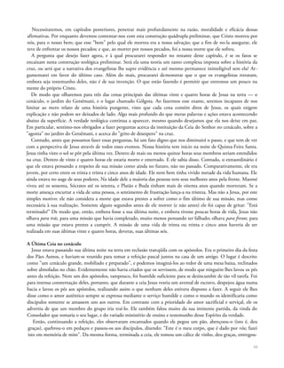 Necessitaremos, em capítulos posteriores, penetrar mais profundamente na razão, moralidade e eficácia dessas
afirmativas. Por enquanto devemos contentar-nos com esta construção quádrupla preliminar, que Cristo morreu por
nós, para o nosso bem; que esse "bem" pelo qual ele morreu era a nossa salvação; que a fim de no-la assegurar, ele
teve de enfrentar os nossos pecados; e que, ao morrer por nossos pecados, foi a nossa morte que ele sofreu.
A pergunta que desejo fazer agora, e à qual procurarei responder no restante deste capítulo, é se os fatos se
encaixam nesta construção teológica preliminar. Será ela uma teoria um tanto complexa imposta sobre a história da
cruz, ou será que a narrativa dos evangelistas lhe supre evidência e até mesmo permanece ininteligível sem ela? Ar-
gumentarei em favor do último caso. Além do mais, procurarei demonstrar que o que os evangelistas retratam,
embora seja testemunho deles, não é de sua invenção. O que estão fazendo é permitir que entremos um pouco na
mente do próprio Cristo.
De modo que olharemos para três das cenas principais das últimas vinte e quatro horas de Jesus na terra — o
cenáculo, o jardim do Getsêmani, e o lugar chamado Gólgota. Ao fazermos esse exame, seremos incapazes de nos
limitar ao mero relato de uma história pungente, visto que cada cena contém ditos de Jesus, os quais exigem
explicação e não podem ser deixados de lado. Algo mais profundo do que meras palavras e ações estava acontecendo
abaixo da superfície. A verdade teológica continua a aparecer, mesmo quando desejamos que ela nos deixe em paz.
Em particular, sentimo-nos obrigados a fazer perguntas acerca da instituição da Ceia do Senhor no cenáculo, sobre a
"agonia" no jardim do Getsêmani, e acerca do "grito de desespero" na cruz.
Contudo, antes que possamos fazer essas perguntas, há um fato digno que nos diminuirá o passo, e que tem de ver
com a perspectiva de Jesus através de todos esses eventos. Nossa história tem início na noite de Quinta-Feira Santa.
Jesus tinha visto o sol se pôr pela última vez. Dentro de mais ou menos quinze horas seus membros seriam estendidos
na cruz. Dentro de vinte e quatro horas ele estaria morto e enterrado. E ele sabia disso. Contudo, o extraordinário é
que ele estava pensando a respeito de sua missão como ainda no futuro, não no passado. Comparativamente, ele era
jovem, por certo entre os trinta e trinta e cinco anos de idade. Ele nem bem tinha vivido metade da vida humana. Ele
ainda estava no auge de seus poderes. Na idade dele a maioria das pessoas tem seus melhores anos pela frente. Maomé
viveu até os sessenta, Sócrates até os setenta, e Platão e Buda tinham mais de oitenta anos quando morreram. Se a
morte ameaça encurtar a vida de uma pessoa, o sentimento de frustração lança-a na tristeza. Mas não a Jesus, por este
simples motivo: ele não considera a morte que estava prestes a sofrer como o fim último de sua missão, mas como
necessária à sua realização. Somente alguns segundos antes de ele morrer (e não antes) ele foi capaz de gritar: "Está
terminado!" De modo que, então, embora fosse a sua última noite, e embora tivesse poucas horas de vida, Jesus não
olhava para trás, para uma missão que havia completado, muito menos pensando ter falhado; olhava para frente, para
uma missão que estava prestes a cumprir. A missão de uma vida de trinta ou trinta e cinco anos haveria de ser
realizada em suas últimas vinte e quatro horas, deveras, suas últimas seis.
A Última Ceia no cenáculo
Jesus estava passando sua última noite na terra em reclusão tranqüila com os apóstolos. Era o primeiro dia da festa
dos Pães Asmos, e haviam-se reunido para tomar a refeição pascal juntos na casa de um amigo. O lugar é descrito
como "um cenáculo grande, mobiliado e preparado", e podemos imaginá-los ao redor de uma mesa baixa, reclinados
sobre almofadas no chão. Evidentemente não havia criados que os servissem, de modo que ninguém lhes lavou os pés
antes da refeição. Nem um dos apóstolos, tampouco, foi humilde suficiente para se desincumbir de tão vil tarefa. Foi
para intensa consternação deles, portanto, que durante a ceia Jesus vestiu um avental de escravo, despejou água numa
bacia e lavou os pés aos apóstolos, realizando assim o que nenhum deles estivera disposto a fazer. A seguir ele lhes
disse como o amor autêntico sempre se expressa mediante o serviço humilde e como o mundo os identificaria como
discípulos somente se amassem uns aos outros. Em contraste com a prioridade do amor sacrifícial e serviçal, ele os
advertiu de que um membro do grupo iria traí-lo. Ele também falou muito da sua iminente partida, da vinda do
Consolador que tomaria o seu lugar, e do variado ministério de ensino e testemunho desse Espírito da verdade.
Então, continuando a refeição, eles observaram encantados quando ele pegou um pão, abençoou-o (isto é, deu
graças), quebrou-o em pedaços e passou-os aos discípulos, dizendo: "Este é o meu corpo, que é dado por vós; fazei
isto em memória de mim". Da mesma forma, terminada a ceia, ele tomou um cálice de vinho, deu graças, entregou-
30
 