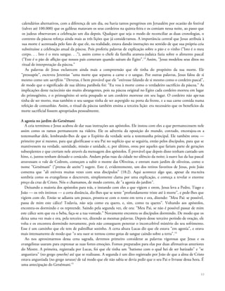calendários alternativos, com a diferença de um dia, ou havia tantos peregrinos em Jerusalém por ocasião do festival
(talvez até 100.000) que os galileus matavam os seus cordeiros na quinta-feira e os comiam nessa noite, ao passo que
os judeus observavam a celebração um dia depois. Qualquer que seja o modo de reconciliar as duas cronologias, o
contexto da páscoa reforça ainda mais as três lições que já consideramos. A importância central que Jesus atribuía à
sua morte é acentuada pelo fato de que ele, na realidade, estava dando instruções no sentido de que sua própria ceia
substituísse a celebração anual da páscoa. Pois proferiu palavras de explicação sobre o pão e o vinho ("Isto é o meu
corpo. . . Isto é o meu sangue. . ."), assim como o chefe da família arameu-judaica fazia sobre o alimento pascal
("Este é o pão de aflição que nossos pais comeram quando saíram do Egito".13
Assim, "Jesus modelou seus ditos no
ritual de interpretação da páscoa."
As palavras de Jesus esclarecem ainda mais a compreensão que ele tinha do propósito da sua morte. Ele
"pressupõe", escreveu Jeremias "uma morte que separou a carne e o sangue. Por outras palavras, Jesus falou de si
mesmo como um sacrifício." Deveras, é bem provável que ele "estivesse falando de si mesmo como o cordeiro pascal",
de modo que o significado de sua última parábola foi: "Eu vou à morte como o verdadeiro sacrifício da páscoa." As
implicações deste raciocínio são muito abrangentes, pois na páscoa original no Egito cada cordeiro morreu em lugar
do primogênito, e o primogênito só seria poupado se um cordeiro morresse em seu lugar. O cordeiro não apenas
tinha de ser morto, mas também o seu sangue tinha de ser aspergido na porta da frente, e a sua carne comida numa
refeição de comunhão. Assim, o ritual da páscoa também ensina a terceira lição: era necessário que os benefícios da
morte sacrificial fossem apropriados pessoalmente.
A agonia no jardim do Getsêmani
A ceia terminou e Jesus acabou de dar suas instruções aos apóstolos. Ele instou com eles a que permanecessem nele
assim como os ramos permanecem na videira. Ele os advertiu da oposição do mundo, contudo, encorajou-os a
testemunhar dele, lembrando-lhes de que o Espírito da verdade seria a testemunha principal. Ele também orou —
primeiro por si mesmo, para que glorificasse o seu Pai no suplício que se seguiria, então pelos discípulos, para que se
mantivessem na verdade, santidade, missão e unidade, e, por último, orou por aqueles que fariam parte de gerações
subseqüentes e que creriam nele através da mensagem dos apóstolos. É provável que depois disso tenham cantado um
hino, e, juntos tenham deixado o cenáculo. Andam pelas ruas da cidade no silêncio da noite; à suave luz da lua pascal
atravessam o vale de Cedrom, começam a subir o monte das Oliveiras, e entram num jardim de oliveiras, como o
nome "Getsêmani" ("prensa de azeite") sugere. Este é, evidentemente, um dos retiros favoritos de Jesus, pois João
comenta que "ali estivera muitas vezes com seus discípulos" (18:2). Aqui acontece algo que, apesar da maneira
sombria como os evangelistas o descrevem, simplesmente clama por uma explicação, e começa a revelar o enorme
preço da cruz de Cristo. Nós o chamamos, de modo correto, de "a agonia do jardim".
Deixando a maioria dos apóstolos para trás, e instando com eles a que vigiem e orem, Jesus leva a Pedro, Tiago e
João — os três íntimos — a certa distância, diz-lhes que se sente "profundamente triste até à morte", e pede-lhes que
vigiem com ele. Então se adianta um pouco, prostra-se com o rosto em terra e ora, dizendo: "Meu Pai: se possível,
passa de mim este cálice! Todavia, não seja como eu quero, e, sim, como tu queres". Voltando aos apóstolos,
encontra-os dormindo e os repreende. Saindo pela segunda vez, ele ora: "Meu Pai, se não é possível passar de mim
este cálice sem que eu o beba, faça-se a tua vontade." Novamente encontra os discípulos dormindo. De modo que os
deixa uma vez mais e ora, pela terceira vez, dizendo as mesmas palavras. Depois desse terceiro período de oração, ele
volta e os encontra dormindo novamente, pois não conseguem penetrar o inconcebível mistério do seu sofrimento.
Esse é um caminho que ele tem de palmilhar sozinho. A certa altura Lucas diz que ele estava "em agonia", e orava
mais intensamente de modo que "o seu suor se tornou como gotas de sangue caindo sobre a terra".14
Ao nos aproximarmos dessa cena sagrada, devemos primeiro considerar as palavras vigorosas que Jesus e os
evangelistas usaram para expressar as suas fortes emoções. Fomos preparados para elas por duas afirmativas anteriores
do Mestre. A primeira, registrada por Lucas, foi que ele tinha um "batismo com o qual hei de ser batizado" e "se
angustiava" (no grego synecho) até que se realizasse. A segunda é um dito registrado por João de que a alma de Cristo
estava angustiada (no grego tarasso) de tal modo que ele não sabia se devia pedir que o seu Pai o livrasse dessa hora. É
uma antecipação do Getsêmani.15
33
 