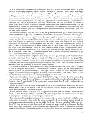 B. B. Warfield escreveu um excelente estudo intitulado "Acerca da Vida Emocional de Nosso Senhor", no qual se
referiu aos termos empregados pelos evangelistas sinóticos com relação ao Getsêmani. A palavra agonia, registrada por
Lucas, ele a define como "consternação, relutância pavorosa". Mateus e Marcos possuem duas expressões em comum.
A idéia primária de "perturbar" {ademoneo), sugere ele, é "aversão repugnante, talvez misturada com tristeza",
enquanto a autodescrição de Jesus como "profundamente triste" (pe-rilypos) "expressa uma tristeza, ou talvez melhor
disséssemos, uma dor mental, ou uma perturbação que o pressiona de todos os lados, da qual, pois, não há escape".
Marcos usa outra palavra, "profundamente perturbada" (ekthambeomai), que pode ser traduzida por "tomado de
horror"; e, acrescenta Warfield: "é um termo que define mais estreitamente a aflição como consternação — se não
exatamente pavor, contudo, um assombro alarmado".16
Reunidas, essas palavras expressivas indicam que Jesus estava
sentindo uma dor emocional aguda, que causava profuso suor, à medida que ele olhava com apreensão e quase terror
para o seu suplício vindouro.
Ele se refere a esse suplício como um "cálice" amargo pelo qual ardentemente ora que, se possível, passe dele, para
que não tenha de bebê-lo. Que cálice é esse? Será um sofrimento físico do qual deseja desviar-se, a tortura do açoite e
da cruz juntamente, talvez, com a angústia mental da traição, negação e deserção da parte dos seus amigos, e a
zombaria e o abuso dos seus inimigos? Nada poderia fazer-me crer que o cálice que Jesus temia era qualquer uma
destas coisas (por mais terríveis fossem) ou todas juntas. Sua coragem física e moral durante todo o seu ministério
público havia sido indomável. Para mim, é ridículo supor que agora ele estava com medo da dor, do insulto e da
morte. Sócrates, na cela de um cárcere em Atenas, segundo relato de Platão, tomou o cálice de cicuta "sem tremer
nem mudar de cor ou de expressão". Então ele "levou o cálice aos lábios, e alegre e tranqüilamente o sorveu".
Quando seus amigos começaram a chorar, ele os repreendeu por seu comportamento "absurdo" e instou com eles a
que "se aquietassem e fossem fortes".17
Ele morreu sem temor, pesar ou protesto. Seria Sócrates mais corajoso do que
Jesus? Ou continham os seus cálices venenos diferentes?
Então vêm os mártires cristãos. O próprio Jesus dissera aos seus seguidores que quando fossem insultados,
perseguidos e injuriados, deviam "regozijar-se e alegrar-se". Será que Jesus não praticava o que pregava? Seus
apóstolos o fizeram. Deixando o Sinédrio com as costas sangrando de um açoite sem misericórdia, eles, na realidade,
regozijavam-se por terem sido achados dignos de sofrer vergonha pelo "Nome". A dor e a rejeição para eles eram
alegria e privilégio, não um suplício do qual deviam fugir em assombro.18
No período pós-apostólico até mesmo surgiu o anseio de se unir a Cristo no martírio. Inácio, bispo de Antioquia
da Síria, no começo do segundo século, a caminho de Roma, implorou à igreja aí que não tentasse procurar sua
liberdade a fim de não privá-lo dessa honra! "Que o fogo e a cruz", escreveu ele, "que a companhia das feras
selvagens, que o quebrar de ossos e o despedaçar de membros, que o moer de todo o corpo, e toda a malícia do diabo
venham sobre mim; que assim seja, se tão-somente eu puder ganhar a Cristo Jesus!"19
Alguns anos mais tarde, nos meados do segundo século, Policarpo, bispo de Esmirna, de oitenta anos de idade,
tendo-se recusado a escapar da morte pela fuga ou pela negação de Cristo, foi queimado na fogueira. Logo antes de
acender-se o fogo, ele orou, dizendo: "Ó Pai, bendigo-te por teres-me achado digno de receber a minha porção entre
o número dos mártires".20
Quanto a Albano, o primeiro mártir cristão inglês de que se tem conhecimento, durante uma das severas
perseguições do terceiro século, primeiro ele foi "surrado cruelmente, contudo, sofreu-o pacientemente, aliás, com
alegria, por amor do Senhor", e então foi decapitado.21
E assim continuou em todas as gerações. "Oh, as alegrias que os mártires em Cristo sentiram", exclamou Richard
Baxter, "no meio das chamas ardentes!" Embora feito de carne e sangue como nós, continuou ele, as suas almas
podiam regozijar-se até mesmo enquanto seus corpos se queimavam.22
Dos muitos exemplos que poderíamos tirar do presente século, escolho só aqueles mencionados por Sadhu Sundar
Singh, místico e evangelista cristão hindu. Ele contou, por exemplo, de um evangelista tibetano, açoitado por
atormentadores que então esfregaram sal nas suas feridas. Diz ele que a face desse evangelista "brilhava com paz e
alegria". Ele conta que outro foi costurado dentro da pele úmida de um iaque e deixado ao sol durante três dias. Este,
porém, "esteve alegre o tempo todo", agradecendo a Deus o privilégio de sofrer por ele. É verdade que às vezes Sadhu
embelezava ou romantizava as suas histórias, contudo, não parece haver motivo para duvidarmos do seu testemunho,
34
 