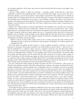 de sua própria experiência e da de outros, que, mesmo no meio da tortura Deus dá ao seu povo uma alegria e uma
paz sobrenaturais.23
Voltamos à figura solitária no jardim do Getsêmani — prostrado, suando, vencido pela dor e pelo pavor,
implorando, se possível, fosse poupado de beber o cálice. Os mártires foram alegres, mas ele estava triste; eles se
mostraram dispostos, mas ele estava relutante. Como podemos compará-los? Como podiam eles ter extraído sua
inspiração dele, se ele titubeou quando eles não o fizeram? Além disso, até agora ele havia tido uma perspectiva clara
da necessidade dos seus sofrimentos e da sua morte, e estava decidido a cumprir o seu destino, e era veemente na
oposição a todo aquele que procurasse desviá-lo. Tinha tudo isso de repente mudado? Era ele agora, afinal de contas,
chegado o momento da prova, um covarde? Não, não! Toda a evidência do seu ensino, caráter e comportamento vai
contra tal conclusão.
Naquele caso o cálice do qual ele se afastou foi algo diferente. Não simbolizava nem a dor física de ser açoitado e
crucificado, nem a aflição mental de ser desprezado e rejeitado até mesmo por seu próprio povo; antes, a agonia
espiritual de levar os pecados do mundo. Por outras palavras, de suportar o juízo divino que esses pecados mereciam.
O Antigo Testamento confirma de modo vigoroso que essa é a compreensão correta, pois tanto na literatura de
Sabedoria como nos Profetas, o cálice do Senhor era um símbolo regular da ira de Deus. Dizia-se que o ímpio bebia
"do furor do Todo-poderoso" (Jó 21:20). Mediante Ezequiel, Yavé advertiu a Jerusalém de que ela em breve teria o
mesmo destino que Samaria, que fora destruída:
Beberás o copo de tua irmã, fundo e largo; servirás de riso e escárnio; pois nele cabe muito. Encher-te-ás de
embriaguez e de dor; o copo de tua irmã Samaria é copo de espanto e de desolação. Tu o beberás, esgotá-lo-ás. .
.(Ezequiel 23:32-34).
Não muito depois essa profecia de juízo aconteceu, e então os profetas começaram a incentivar o povo com
promessas de restauração. Descrevendo a Jerusalém como tendo bebido da mão do Senhor "o cálice da sua ira, o
cálice de atordoamento, e o esgotaste", Isaías a convocou a despertar e levantar-se, pois Yavé agora havia tirado o
cálice da mão dela e ela jamais teria de beber dele de novo. Nem tampouco foi o cálice da ira do Senhor dado
somente a seu desobediente povo. O Salmo 75 é uma meditação sobre o juízo universal de Deus: "Na mão do Senhor
há um cálice, cujo vinho espuma, cheio de mistura; dele dá a beber; sorvem-no até às escórias, todos os ímpios da
terra". Similarmente, foi dito a Jeremias que pegasse um cálice da mão do Senhor, um cálice cheio do vinho da sua
ira e fizesse que todas as nações às quais era enviado bebessem dele. A mesma figura de pensamento ocorre no livro do
Apocalipse, onde o ímpio "beberá do vinho da cólera de Deus, preparado, sem mistura, do cálice da sua ira", e o juízo
final é retratado como o derramamento das sete taças da cólera de Deus sobre a terra.24
Jesus teria conhecimento dessas imagens do Antigo Testamento. Ele deve ter reconhecido o cálice que lhe era
oferecido como aquele que continha a ira de Deus, preparado para os ímpios, e que causava uma desorientação física
completa (atordoamento) e mental (confusão) como a embriaguez. Devia ele se identificar tanto com os pecadores
que levasse o juízo deles? Desse contato com o pecado humano, sua alma sem pecado recuava. Da experiência de
alienação do seu Pai que o juízo sobre o pecado traria, ele se afastou horrorizado. Não que ele se tivesse rebelado por
um único instante. Sua visão evidentemente havia-se escurecido, à medida que uma terrível escuridão envolvia o seu
espírito, mas sua vontade permaneceu submissa. Cada oração começou com a expressão: "Meu Pai: se possível, passe
de mim este cálice!" e cada oração terminou com: "Todavia, não seja como eu quero, e, sim, como tu queres."
Embora, em teoria, tudo fosse possível para Deus, como o próprio Jesus afirmou no Getsêmani (Marcos 14:36),
contudo, isso não foi possível. O propósito do amor de Deus era salvar os pecadores, e salvá-los justamente; mas isso
seria impossível sem a morte do Salvador que tirasse os pecados. De modo que, como poderia ele orar pedindo que
fosse salvo dessa hora de morte? Não, ele havia dito, ele não pediria isso, visto que "precisamente com este propósito
vim para esta hora" (João 12:27).
De sua agonia de pavor, enquanto contemplava as implicações da sua morte, Jesus emergiu com confiança serena e
resoluta. Assim, quando Pedro sacou da espada numa tentativa frenética de impedir a prisão, Jesus pôde dizer: "Não
beberei, porventura, o cálice que o Pai me deu?" (João 18:11). Visto que João não registrou as orações agonizantes de
Jesus pedindo a remoção do cálice, esta referência a ele é ainda mais importante. Jesus agora sabe que o cálice não lhe
será tirado. O Pai lho deu. Ele o beberá. Além disso, por mais amargo e doloroso seja o cálice, ele ainda descobrirá
35
 