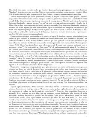 Elias. Ainda hoje muitos entendem mal o que ele disse. Quatro explicações principais para esse terrível grito de
"abandono" (deserção), têm sido oferecidas. Todos os comentaristas concordam em que ele estava citando o Salmo
22:1. Mas não concordam sobre o motivo de tê-lo feito. Qual era a importância dessa citação nos seus lábios?
Primeira, sugerem alguns que foi um grito de raiva, descrença ou desespero. Talvez ele se tivesse apegado à esperança
de que até no último instante o Pai enviaria anjos para salvá-lo, ou, pelo menos, que em meio à sua obediência total à
vontade do Pai ele continuaria a experimentar o conforto da presença paterna. Mas não, agora estava claro que ele
havia sido abandonado, e clamou com um "por quê" de partir o coração cheio de consternação e desafio. Sua fé
falhou. Mas, é claro, acrescentam esses intérpretes, ele estava enganado. Ele se imaginava abandonado, quando na
realidade não estava. Aqueles que desse modo explicam o grito de abandono mal conseguem compreender o que
fazem. Estão negando a perfeição moral do caráter de Jesus. Estão dizendo que ele foi culpado de descrença na cruz,
de covardia no jardim. Eles o estão acusando de fracasso, e fracasso no momento de seu maior e supremo auto-
sacrifício. A fé cristã protesta contra essa explicação.
Uma segunda interpretação, uma modificação da primeira, vê o grito de abandono como um grito de solidão. Jesus,
sustenta-se agora, conhecia as promessas que Deus havia feito de jamais deixar nem abandonar a seu povo.28
Ele
conhecia a fidelidade da aliança de amor de Deus. De modo que o seu "por quê?" não era uma reclamação de que
Deus o houvesse realmente abandonado; antes, que lhe houvesse permitido sentir-se abandonado. "Às vezes penso",
escreveu T. R. Glover, "que jamais houve uma palavra que revela de modo mais espantoso a distância entre o
sentimento e o fato".29
Em vez de dirigir-se a Deus como "Pai", ele podia agora chamá-lo apenas de "meu Deus", o
que é, deveras, uma afirmação de fé em sua fidelidade da aliança, mas fica aquém de declarar sua bondade amorosa de
pai. Nesse caso, Jesus não estava nem enganado nem descrente, mas experimentava o que os santos têm chamado de a
"escura noite da alma", e, de fato, fazendo-o deliberadamente em solidariedade conosco. Nessa condição, como diz
Thomas J. Crawford, o povo de Deus "não extrai satisfação consciente das alegrias do seu favor e dos confortos da sua
comunhão". Não se lhes garante "um sorriso de aprovação, uma voz de reconhecimento, uma manifestação do favor
divino".30
Essa explicação é possível, pois não desdoura o caráter de Jesus, como a primeira. Contudo, parece haver
uma dificuldade insuperável no modo pelo qual é adotada, a saber, que as palavras do Salmo 22:1 expressem uma
experiência de ser, e não apenas de sentir-se abandonado por Deus.
Uma terceira e bem popular interpretação diz que o grito de Jesus era um grito de vitória, exatamente o oposto da
primeira, que diz ser um grito de desespero. Agora o argumento é que, embora Jesus citasse somente o primeiro
versículo do Salmo 22, ele o fez com a intenção de representar o salmo todo que começa e continua com um relato
dos aterroradores sofrimentos, mas termina com grande confiança, e até mesmo triunfo: "A meus irmãos declararei o
teu nome; cantar-te-ei louvores no meio da congregação; vós que temeis o Senhor, louvai-o. . . Pois não desprezou
nem abominou a dor do aflito, nem ocultou dele o rosto, mas o ouviu, quando lhe gritou por socorro" (vv. 22-24).
Essa é uma interpretação engenhosa mas (a mim me parece) improvável. Por que citaria Jesus o começo do Salmo se
na realidade indiretamente se referia ao seu final? Pareceria um tanto perverso. Teria alguém compreendido a sua
intenção?
A quarta explicação é simples e direta. Ela aceita o valor real das palavras e as interpreta como um grito genuíno de
abandono. Concordo com Dale, que escreveu: "Recuso-me a aceitar qualquer explicação destas palavras que diga que
não representam a verdade real da disposição do nosso Senhor".31
Jesus não tinha necessidade alguma de se
arrepender de ter proferido um grito falso. Até esse momento, embora abandonado pelos homens, ele podia
acrescentar: "Contudo não estou só, porque o Pai está comigo" (João 16:32). Na escuridão, porém, ele estava
completamente sozinho, sendo agora também abandonado por Deus. No dizer de Calvino: "Se Cristo tivesse
morrido apenas uma morte física, teria sido ineficaz. . . A menos que a sua alma partilhasse do castigo, ele teria sido
um Redentor de corpos somente". Em conseqüência, "ele pagou um preço maior e muito mais excelente ao sofrer em
sua alma os terríveis tormentos de um homem condenado e abandonado".32
Portanto, uma separação real e pavorosa
aconteceu entre o Pai e o Filho; ela foi aceita, voluntariamente, tanto pelo Pai como pelo Filho; foi devida aos nossos
pecados e sua justa recompensa; Jesus expressou esse horror de grandes trevas, este abandono de Deus, citando o
único versículo da Escritura que corretamente o descrevia, e ao qual ele tinha cumprido perfeitamente, a saber: "Deus
meu, Deus meu, por que me desamparaste?" Das objeções e dos problemas teológicos trataremos mais tarde, embora
37
 