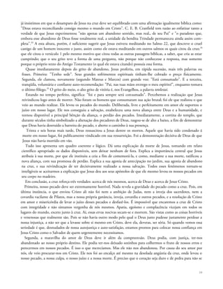 já insistimos em que o desamparo de Jesus na cruz deve ser equilibrado com uma afirmação igualmente bíblica como:
"Deus estava reconciliando consigo mesmo o mundo em Cristo". C. E. B. Cranfield tem razão ao enfatizar tanto a
verdade de que Jesus experimentou "não apenas um abandono sentido, mas real,, de seu Pai" e "o paradoxo que,
embora esse abandono de Deus fosse totalmente real, a unidade da bendita Trindade permaneceu ainda assim com-
pleta".33
A esta altura, porém, é suficiente sugerir que Jesus estivera meditando no Salmo 22, que descreve o cruel
castigo de um homem inocente e justo, assim como ele estava meditando em outros salmos os quais citou da cruz;34
que ele citou o versículo 1 pelo mesmo motivo que citou todas as outras passagens bíblicas, a saber, que cria as estar
cumprindo; que o seu grito teve a forma de uma pergunta, não porque não conhecesse a resposta, mas somente
porque o próprio texto do Antigo Testamento (o qual ele estava citando) possuía essa forma.
Quase imediatamente depois do grito de abandono, Jesus proferiu, em rápida sucessão, mais três palavras ou
frases. Primeira: "Tenho sede". Seus grandes sofrimentos espirituais tinham-lhe cobrado o preço fisicamente.
Segunda, ele clamou, novamente (segundo Mateus e Marcos) com grande voz: "Está consumado". E a terceira,
tranqüila, voluntária e confiante auto-recomendação: "Pai, nas tuas mãos entrego o meu espírito!", enquanto tomava
o último fôlego.35
O grito do meio, o alto grito de vitória é, nos Evangelhos, a palavra tetelestai.
Estando no tempo perfeito, significa: "foi e para sempre será consumado". Percebemos a realização que Jesus
reivindicou logo antes de morrer. Não foram os homens que consumaram sua ação brutal; foi ele que realizou o que
veio ao mundo realizar. Ele levou os pecados do mundo. Deliberada, livre e perfeitamente em amor ele suportou o
juízo em nosso lugar. Ele nos conseguiu a salvação, estabeleceu uma nova aliança entre Deus e a humanidade, e
tornou disponível a principal bênção da aliança, o perdão dos pecados. Imediatamente, a cortina do templo, que
durante séculos tinha simbolizado a alienação dos pecadores de Deus, rasgou-se de alto a baixo, a fim de demonstrar
que Deus havia destruído a barreira do pecado, e aberto o caminho à sua presença.
Trinta e seis horas mais tarde, Deus ressuscitou a Jesus dentre os mortos. Aquele que havia sido condenado ã
morte em nosso lugar, foi publicamente vindicado em sua ressurreição. Foi a demonstração decisiva de Deus de que
Jesus não havia morrido em vão.
Tudo isso apresenta um quadro coerente e lógico. Dá uma explicação da morte de Jesus, tomando em relato
científico apropriado os dados disponíveis, sem deixar nenhum de fora. Explica a importância central que Jesus
atribuía à sua morte, por que ele instituiu a ceia a fim de comemorá-la, e como, mediante a sua morte, ratificou a
nova aliança, com sua promessa de perdão. Explica a sua agonia de antecipação no jardim, sua agonia de abandono
na cruz, e sua reivindicação de ter decisivamente realizado a nossa salvação. Todos esses fenômenos tornam-se
inteligíveis se aceitarmos a explicação que Jesus deu aos seus apóstolos de que ele mesmo levou os nossos pecados em
seu corpo no madeiro.
Em conclusão, a cruz reforça três verdades: acerca de nós mesmos, acerca de Deus e acerca de Jesus Cristo.
Primeira, nosso pecado deve ser extremamente horrível. Nada revela a gravidade do pecado como a cruz. Pois, em
última instância, o que enviou Cristo ali não foi nem a ambição de Judas, nem a inveja dos sacerdotes, nem a
covardia vacilante de Pilatos, mas a nossa própria ganância, inveja, covardia e outros pecados, e a resolução de Cristo
em amor e misericórdia de levar o juízo desses pecados e desfazê-los. É impossível que encaremos a cruz de Cristo
com integridade e não sintamos vergonha de nós mesmos. Apatia, egoísmo e complacência vicejam em todos os
lugares do mundo, exceto junto à cruz. Aí, essas ervas nocivas secam-se e morrem. São vistas como as coisas horríveis
e venenosas que realmente são. Pois se não havia outro modo pelo qual o Deus justo pudesse justamente perdoar a
nossa injustiça, a não ser que a levasse sobre si mesmo em Cristo, deve ela, deveras, ser séria. Só quando vemos essa
seriedade é que, desnudados de nossa autojustiça e auto-satisfação, estamos prontos para colocar nossa confiança em
Jesus Cristo como o Salvador de quem urgentemente necessitamos.
Segunda, a maravilha do amor de Deus deve ir além da compreensão. Deus podia, com justiça, ter-nos
abandonado ao nosso próprio destino. Ele podia ter-nos deixado sozinhos para colhermos o fruto de nossos erros e
perecermos em nossos pecados. É isso o que merecíamos. Mas ele não nos abandonou. Por causa do seu amor por
nós, ele veio procurar-nos em Cristo. Ele nos foi ao encalço até mesmo na desolada angústia da cruz, onde levou o
nosso pecado, a nossa culpa, o nosso juízo e a nossa morte. É preciso que o coração seja duro e de pedra para não se
38
 