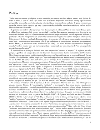 Prefácio
Tenho como um enorme privilégio o ter sido convidado para escrever um livro sobre o maior e mais glorioso de
todos os temas, a cruz de Cristo. Dos vários anos de trabalho despendidos neste tarefa, emergi espiritualmente
enriquecido, com minhas convicções aclaradas e fortalecidas, e com uma firme resolução de gastar o restante dos
meus dias na terra (assim como sei que toda a congregação dos redimidos passará a eternidade no céu) no serviço
liberador do Cristo crucificado.
É oportuno que um livro sobre a cruz faça parte das celebrações do Jubileu de Ouro da Inter-Varsity Press, a quem
o público leitor muito deve. Pois a cruz é o centro da fé evangélica. Deveras, como argumento neste livro, ela jaz no
centro da fé histórica, bíblica, e o fato de que esta verdade não é sempre reconhecida em toda a parte em si mesmo é
justificativa suficiente para preservar um testemunho distintamente evangélico. Os cristãos evangélicos crêem que em
Cristo e através do Cristo crucificado Deus substituiu a si mesmo por nós e levou os nossos pecados, morrendo em
nosso lugar a morte que merecíamos morrer, a fim de que pudéssemos ser restaurados em seu favor e adotados na sua
família. O Dr. J. I. Packer com acerto escreveu que esta crença "é o marco distintivo da fraternidade evangélica
mundial" (embora 'muitas vezes seja mal compreendida e caricaturada por seus críticos'); ela "nos leva ao próprio
coração do evangelho cristão".1
É necessário que se esclareça a distinção entre uma compreensão "objetiva" e "subjetiva" da expiação em cada
geração. Segundo o Dr. Douglas Johnson, esta descoberta foi um momento decisivo no ministério do Dr. Martyn
Lloyd-Jones, que ocupou uma posição singular de liderança evangélica nas décadas que se seguiram à Segunda Guerra
Mundial. Ele confidenciou a vários amigos que "uma mudança fundamental ocorreu em sua perspectiva e pregação
no ano de 1929". Ele tinha, é claro, dado ênfase, desde o princípio do seu ministério à necessidade indispensável do
novo nascimento. Mas, certa noite, depois de pregar em Bridgend, South Wales, o ministro local desafiou-o dizendo
que "parecia que a cruz e a obra de Cristo" ocupavam um pequeno lugar em sua pregação. Imediatamente ele foi a
uma livraria que vende livros usados e pediu ao proprietário os dois livros padrão sobre a Expiação. O livreiro. . .
apresentou a Expiação de R. W. Dale (1875) e A Morte de Cristo de James Denney (1903). Tendo voltado para casa,
ele se entregou totalmente ao estudo, recusando o almoço e o chá, e causando tal ansiedade à esposa que esta
telefonou a seu irmão perguntando se devia chamar um médico. Porém, ao emergir da reclusão, Lloyd-Jones dizia ter
encontrado "o verdadeiro coração do evangelho e o segredo do significado interior da fé cristã". De sorte que o
conteúdo de sua pregação mudou, e com esta mudança o seu impacto. Nas próprias palavras dele, a questão básica
não era a pergunta de Anselmo "por que Deus se tornou homem?" mas "por que Cristo morreu?"2
Por causa da importância vital da expiação, e de uma compreensão dela que retire toda falsa informação dos
grandes conceitos bíblicos de "substituição", "satisfação" e "propiciação", duas coisas têm-me grandemente
surpreendido. A primeira é a tremenda impopularidade em que a doutrina permanece. Alguns teólogos demonstram
relutância estranha em aceitá-la, mesmo quando compreendem claramente sua base bíblica. Penso, por exemplo,
naquele notável erudito metodista, Vincent Taylor. Sua erudição aprimorada e abrangente encontra-se exemplificada
em seus três livros sobre a cruz — Jesus e Seu Sacrifício (1937), A Expiação no Ensino do Novo Testamento
(1940) e Perdão e Reconciliação (1946). Ele, ao descrever a morte de Cristo, emprega muitos adjetivos como
"vicária", "redentora", "reconciliadora", "expiatória", "sacrificial" e especialmente "representativa". Mas não consegue
chamá-la de "substitutiva". Depois de um exame rigoroso do primitivo ensino e crença cristã de Paulo, de Hebreus e
de João, escreve ele o seguinte acerca da obra de Cristo: "Nenhuma das passagens que examinamos descreve-a como a
de um substituto. . . Em lugar algum encontramos apoio para tais conceitos."3
Não, a obra de Cristo foi um
"ministério realizado em nosso favor, mas não em nosso lugar". Contudo, embora Vincent Taylor tenha feito estas
espantosas afirmativas, fê-las com grande desconforto. Sua veemência nos deixa despreparados para as concessões que
mais tarde ele se sente obrigado a fazer. "Talvez o aspecto mais admirável do ensino do Novo Testamento referente à
obra representativa de Cristo", escreve ele, "seja o fato de chegar bem perto dos limites da doutrina substitutiva sem,
na realidade, atravessá-los. O paulinismo, em particular, encontra-se a uma distância mínima da substituição". Ele até
4
 