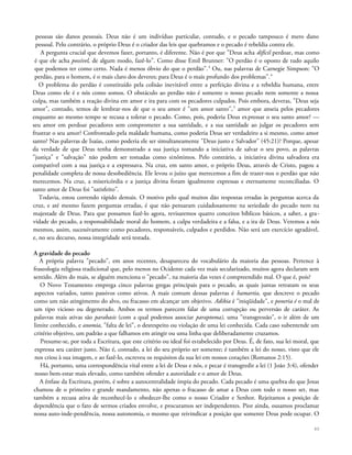 pessoas são danos pessoais. Deus não é um indivíduo particular, contudo, e o pecado tampouco é mero dano
pessoal. Pelo contrário, o próprio Deus é o criador das leis que quebramos e o pecado é rebeldia contra ele.
A pergunta crucial que devemos fazer, portanto, é diferente. Não é por que "Deus acha difícil perdoar, mas como
é que ele acha possível, de algum modo, fazê-lo". Como disse Emil Brunner: "O perdão é o oposto de tudo aquilo
que podemos ter como certo. Nada é menos óbvio do que o perdão".3
Ou, nas palavras de Carnegie Simpson: "O
perdão, para o homem, é o mais claro dos deveres; para Deus é o mais profundo dos problemas".4
O problema do perdão é constituído pela colisão inevitável entre a perfeição divina e a rebeldia humana, entre
Deus como ele é e nós como somos. O obstáculo ao perdão não é somente o nosso pecado nem somente a nossa
culpa, mas também a reação divina em amor e ira para com os pecadores culpados. Pois embora, deveras, "Deus seja
amor", contudo, temos de lembrar-nos de que o seu amor é "um amor santo",5
amor que anseia pelos pecadores
enquanto ao mesmo tempo se recusa a tolerar o pecado. Como, pois, poderia Deus expressar o seu santo amor? —
seu amor em perdoar pecadores sem comprometer a sua santidade, e a sua santidade ao julgar os pecadores sem
frustrar o seu amor? Confrontado pela maldade humana, como poderia Deus ser verdadeiro a si mesmo, como amor
santo? Nas palavras de Isaías, como poderia ele ser simultaneamente "Deus justo e Salvador" (45:21)? Porque, apesar
da verdade de que Deus tenha demonstrado a sua justiça tomando a iniciativa de salvar o seu povo, as palavras
"justiça" e "salvação" não podem ser tomadas como sinônimos. Pelo contrário, a iniciativa divina salvadora era
compatível com a sua justiça e a expressava. Na cruz, em santo amor, o próprio Deus, através de Cristo, pagou a
penalidade completa de nossa desobediência. Ele levou o juízo que merecemos a fim de trazer-nos o perdão que não
merecemos. Na cruz, a misericórdia e a justiça divina foram igualmente expressas e eternamente reconciliadas. O
santo amor de Deus foi "satisfeito".
Todavia, estou correndo rápido demais. O motivo pelo qual muitos dão respostas erradas às perguntas acerca da
cruz, e até mesmo fazem perguntas erradas, é que não pensaram cuidadosamente na seriedade do pecado nem na
majestade de Deus. Para que possamos fazê-lo agora, revisaremos quatro conceitos bíblicos básicos, a saber, a gra-
vidade do pecado, a responsabilidade moral do homem, a culpa verdadeira e a falsa, e a ira de Deus. Veremos a nós
mesmos, assim, sucessivamente como pecadores, responsáveis, culpados e perdidos. Não será um exercício agradável,
e, no seu decurso, nossa integridade será testada.
A gravidade do pecado
A própria palavra "pecado", em anos recentes, desapareceu do vocabulário da maioria das pessoas. Pertence à
fraseologia religiosa tradicional que, pelo menos no Ocidente cada vez mais secularizado, muitos agora declaram sem
sentido. Além do mais, se alguém menciona o "pecado", na maioria das vezes é compreendido mal. O que é, pois?
O Novo Testamento emprega cinco palavras gregas principais para o pecado, as quais juntas retratam os seus
aspectos variados, tanto passivos como ativos. A mais comum dessas palavras é hamartia, que descreve o pecado
como um não atingimento do alvo, ou fracasso em alcançar um objetivo. Adikia é "iniqüidade", e poneria é o mal de
um tipo vicioso ou degenerado. Ambos os termos parecem falar de uma corrupção ou perversão de caráter. As
palavras mais ativas são parabasis (com a qual podemos associar paraptoma), uma "transgressão", o ir além de um
limite conhecido, e anomia, "falta de lei", o desrespeito ou violação de uma lei conhecida. Cada caso subentende um
critério objetivo, um padrão a que falhamos em atingir ou uma linha que deliberadamente cruzamos.
Presume-se, por toda a Escritura, que este critério ou ideal foi estabelecido por Deus. É, de fato, sua lei moral, que
expressa seu caráter justo. Não é, contudo, a lei do seu próprio ser somente; é também a lei do nosso, visto que ele
nos criou à sua imagem, e ao fazê-lo, escreveu os requisitos da sua lei em nossos corações (Romanos 2:15).
Há, portanto, uma correspondência vital entre a lei de Deus e nós, e pecar é transgredir a lei (1 João 3:4), ofender
nosso bem-estar mais elevado, como também ofender a autoridade e o amor de Deus.
A ênfase da Escritura, porém, é sobre a autocentralidade ímpia do pecado. Cada pecado é uma quebra do que Jesus
chamou de o primeiro e grande mandamento, não apenas o fracasso de amar a Deus com todo o nosso ser, mas
também a recusa ativa de reconhecê-lo e obedecer-lhe como o nosso Criador e Senhor. Rejeitamos a posição de
dependência que o fato de sermos criados envolve, e procuramos ser independentes. Pior ainda, ousamos proclamar
nossa auto-inde-pendência, nossa autonomia, o mesmo que reivindicar a posição que somente Deus pode ocupar. O
40
 