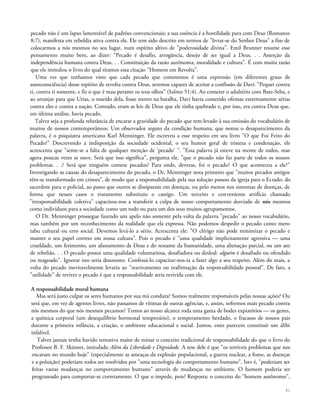 pecado não é um lapso lamentável de padrões convencionais; a sua essência é a hostilidade para com Deus (Romanos
8:7), manifesta em rebeldia ativa contra ele. Ele tem sido descrito em termos de "livrar-se do Senhor Deus" a fim de
colocarmos a nós mesmos no seu lugar, num espírito altivo de "poderosidade divina". Emil Brunner resume esse
pensamento muito bem, ao dizer: "Pecado é desafio, arrogância, desejo de ser igual a Deus. . . Asserção da
independência humana contra Deus. . . Constituição da razão autônoma, moralidade e cultura". É com muita razão
que ele intitulou o livro do qual tiramos essa citação "Homem em Revolta".
Uma vez que tenhamos visto que cada pecado que cometemos é uma expressão (em diferentes graus de
autoconsciência) desse espírito de revolta contra Deus, seremos capazes de aceitar a confissão de Davi: "Pequei contra
ti, contra ti somente, e fiz o que é mau perante os teus olhos" (Salmo 51:4). Ao cometer o adultério com Bate-Seba, e
ao arranjar para que Urias, o marido dela, fosse morto na batalha, Davi havia cometido ofensas extremamente sérias
contra eles e contra a nação. Contudo, eram as leis de Deus que ele tinha quebrado e, por isso, era contra Deus que,
em última análise, havia pecado.
Talvez seja a profunda relutância de encarar a gravidade do pecado que tem levado à sua omissão do vocabulário de
muitos de nossos contemporâneos. Um observador arguto da condição humana, que notou o desaparecimento da
palavra, é o psiquiatra americano Karl Menninger. Ele escreveu a esse respeito em seu livro "O que Foi Feito do
Pecado?" Descrevendo a indisposição da sociedade ocidental, o seu humor geral de tristeza e condenação, ele
acrescenta que "sente-se a falta de qualquer menção de 'pecado' ". "Essa palavra já esteve na mente de todos, mas
agora poucas vezes se ouve. Será que isso significa", pergunta ele, "que o pecado não faz parte de todos os nossos
problemas. . .? Será que ninguém comete pecados? Para onde, deveras, foi o pecado? O que aconteceu a ele?"
Investigando as causas do desaparecimento do pecado, o Dr. Menninger nota primeiro que "muitos pecados antigos
têm-se transformado em crimes", de modo que a responsabilidade pela sua solução passou da igreja para o Estado, do
sacerdote para o policial, ao passo que outros se dissiparam em doenças, ou pelo menos nos sintomas de doenças, de
forma que nesses casos o tratamento substituiu o castigo. Um terceiro e conveniente artifício chamado
"irresponsabilidade coletiva" capacitou-nos a transferir a culpa de nosso comportamento desviado de nós mesmos
como indivíduos para a sociedade como um todo ou para um dos seus muitos agrupamentos.
O Dr. Menninger prossegue fazendo um apelo não somente pela volta da palavra "pecado" ao nosso vocabulário,
mas também por um reconhecimento da realidade que ela expressa. Não podemos despedir o pecado como mero
tabu cultural ou erro social. Devemos levá-lo a sério. Acrescenta ele: "O clérigo não pode minimizar o pecado e
manter o seu papel correto em nossa cultura". Pois o pecado é "uma qualidade implicitamente agressiva — uma
crueldade, um ferimento, um afastamento de Deus e do restante da humanidade, uma alienação parcial, ou um ato
de rebelião. . . O pecado possui uma qualidade voluntariosa, desafiadora ou desleal: alguém é desafiado ou ofendido
ou magoado". Ignorar isto seria desonesto. Confessá-lo capacitar-nos-ia a fazer algo a seu respeito. Além do mais, a
volta do pecado inevitavelmente levaria ao "reavivamento ou reafirmação da responsabilidade pessoal". De fato, a
"utilidade" de reviver o pecado é que a responsabilidade seria revivida com ele.
A responsabilidade moral humana
Mas será justo culpar os seres humanos por sua má conduta? Somos realmente responsáveis pelas nossas ações? Ou
será que, em vez de agentes livres, não passamos de vítimas de outras agências, e, assim, sofremos mais pecado contra
nós mesmos do que nós mesmos pecamos? Temos ao nosso alcance toda uma gama de bodes expiatórios — os genes,
a química corporal (um desequilíbrio hormonal temporário), o temperamento herdado, o fracasso de nossos pais
durante a primeira infância, a criação, o ambiente educacional e social. Juntos, estes parecem constituir um álibi
infalível.
Talvez jamais tenha havido tentativa maior de minar o conceito tradicional de responsabilidade do que o livro do
Professor B. F. Skinner, intitulado Além da Liberdade e Dignidade. A tese dele é que "os terríveis problemas que nos
encaram no mundo hoje" (especialmente as ameaças da explosão populacional, a guerra nuclear, a fome, as doenças
e a poluição) poderiam todos ser resolvidos por "uma tecnologia do comportamento humano". Isto é, "poderiam ser
feitas vastas mudanças no comportamento humano" através de mudanças no ambiente. O homem poderia ser
programado para comportar-se corretamente. O que o impede, pois? Resposta: o conceito do "homem autônomo",
41
 