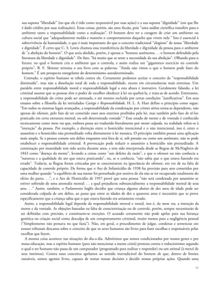 sua suposta "liberdade" {no que ele é tido como responsável por suas ações) e a sua suposta "dignidade" (em que lhe
é dado crédito por suas realizações). Estas coisas, porém, são uma ilusão, pois "uma análise científica transfere para o
ambiente tanto a responsabilidade como a realização". O homem deve ter a coragem de criar um ambiente ou
cultura social que "adequadamente molda e mantém o comportamento daqueles que vivem nele." Isto é essencial à
sobrevivência da humanidade, o que é mais importante do que o conceito tradicional "elogioso" de nossa "liberdade
e dignidade". É certo que C. S. Lewis chamou essa transferência da liberdade e dignidade da pessoa para o ambiente
de "a abolição do homem". O que seria abolido, porém, é apenas o "homem autônomo. . . o homem defendido pela
literatura da liberdade e dignidade". De fato, "há muito que se sente a necessidade da sua abolição". Olhando para o
futuro, no qual o homem cria o ambiente que o controla, e assim realiza um "gigantesco exercício no controle
próprio", B. F. Skinner termina o seu livro com as palavras: "Ainda não vimos o que o homem pode fazer do
homem." É um prospecto enregelante do determinismo autodeterminado.
Contudo, o espírito humano se rebela contra ele. Certamente podemos aceitar o conceito da "responsabilidade
diminuída", mas não a dissolução total de toda a responsabilidade, exceto em circunstâncias mais extremas. Um
paralelo entre responsabilidade moral e responsabilidade legal a esta altura é instrutivo. Geralmente falando, a lei
criminal assume que as pessoas têm o poder de escolher obedecer à lei ou quebrá-la, e trata-as de acordo. Entretanto,
a responsabilidade do crime pode ser atenuada, e até mesmo excluída por certas condições "justificativas". Em seus
ensaios sobre a filosofia da lei intitulados Castigo e Responsabilidade, H. L. A. Hart define o princípio como segue:
"Em todos os sistemas legais avançados, a responsabilidade da condenação por crimes sérios torna-se dependente, não
apenas do ofensor, pelo fato de ter cometido esses atos externos proibidos pela lei, mas também pelo fato de tê-los
praticado em certa estrutura mental, ou sob determinada vontade".6
Esse estado de mente e de vontade é conhecido
tecnicamente como mens rea que, embora possa ser traduzido literalmente por mente culpada, na realidade refere-se à
"intenção" da pessoa. Por exemplo, a distinção entre o homicídio intencional e o não intencional, isto é, entre o
assassínio e o homicídio não premeditado volta diretamente à lei mosaica. O princípio também possui uma aplicação
mais ampla. Se a pessoa comete um delito enquanto está fora de si, sob pressão ou como um autômato, não se pode
estabelecer a responsabilidade criminal. A provocação pode reduzir o assassínio a homicídio não premeditado. A
contestação por insanidade tem sido aceita durante anos, e tem sido interpretada desde as Regras de McNaghten de
1843 como "doença da mente", levando a coisas como "um defeito da razão", e que o ofensor ou não conhecia a
"natureza e a qualidade do ato que estava praticando", ou, se o conhecia, "não sabia que o que estava fazendo era
errado". Todavia, as Regras foram criticadas por se concentrarem na ignorância do ofensor, em vez de na falta de
capacidade de controle próprio. De forma que o Ato de Infanticídio de 1938 faz provisão para atos cometidos por
uma mulher quando "o equilíbrio de sua mente foi perturbado por motivo de ela não se ter recuperado totalmente do
efeito do parto. . .", e o Ato de Homicídio de 1957 provê que uma pessoa "não será condenada por assassínio se
estiver sofrendo de uma anomalia mental. . . a qual prejudicou substancialmente a responsabilidade mental de seus
atos. . ." Assim, também, o Parlamento Inglês decidiu que criança alguma abaixo de dez anos de idade pode ser
considerada culpada de um delito, ao passo que entre as idades de dez a quatorze anos é necessário que se prove
especificamente que a criança sabia que o que estava fazendo era seriamente errado.
Assim, a responsabilidade legal depende da responsabilidade mental e moral, isto é, da mens rea, a intenção da
mente e da vontade. As objeções baseadas na falta de conscientização ou de controle, porém, sempre necessitarão de
ser definidas com precisão, e constituem-se exceções. O acusado certamente não pode apelar para sua herança
genética ou criação social como desculpa de um comportamento criminal, muito menos para a negligência pessoal
("Simplesmente não pensava no que fazia"). Não, em geral, o procedimento de julgar, condenar e sentenciar em
nossos tribunais descansa sobre o conceito de que os seres humanos são livres para fazer escolhas e responsáveis pelas
escolhas que fazem.
A mesma coisa acontece nas situações do dia-a-dia. Admitimos que somos condicionados por nossos genes e por
nossa educação, mas o espírito humano (para não mencionar a mente cristã) protesta contra o reducionismo segundo
o qual o ser humano não passa de um computador (programado para realizar e responder) ou um animal (à mercê de
seus instintos). Contra esses conceitos apelamos ao sentido inerradicável do homem de que, dentro de limites
razoáveis, somos agentes livres, capazes de tomar nossas decisões e decidir nossas próprias ações. Quando uma
42
 