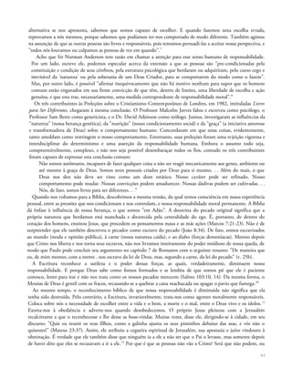 alternativa se nos apresenta, sabemos que somos capazes de escolher. E quando fazemos uma escolha errada,
reprovamos a nós mesmos, porque sabemos que podíamos ter-nos comportado de modo diferente. Também agimos
na assunção de que as outras pessoas são livres e responsáveis, pois tentamos persuadi-las a aceitar nossa perspectiva, e
"todos nós louvamos ou culpamos as pessoas de vez em quando".7
Acho que Sir Norman Anderson tem razão em chamar a atenção para esse senso humano de responsabilidade.
Por um lado, escreve ele, podemos especular acerca da extensão a que as pessoas são "pre-condicionadas pela
constituição e condição de seus cérebros, pela estrutura psicológica que herdaram ou adquiriram, pelo curso cego e
inevitável da 'natureza' ou pela soberania de um Deus Criador, para se comportarem do modo como o fazem".
Mas, por outro lado, é possível "afirmar inequivocamente que não há motivo nenhum para supor que os homens
comuns estão enganados em sua firme convicção de que têm, dentro de limites, uma liberdade de escolha e ação
genuína, e que esta traz, necessariamente, uma medida correspondente de responsabilidade moral".8
Os três contribuintes às Preleções sobre o Cristianismo Contemporâneo de Londres, em 1982, intituladas Livres
para Ser Diferentes, chegaram à mesma conclusão. O Professor Malcolm Jeeves falou e escreveu como psicólogo, o
Professor Sam Berre como geneticista, e o Dr. David Atkinson como teólogo. Juntos, investigaram as influências da
"natureza" (nossa herança genética), da "nutrição" (nosso condicionamento social) e da "graça" (a iniciativa amorosa
e transformadora de Deus) sobre o comportamento humano. Concordaram em que estas coisas, evidentemente,
tanto amoldam como restringem o nosso comportamento. Entretanto, suas preleções foram uma rejeição vigorosa e
interdisciplinar do determinismo e uma asserção da responsabilidade humana. Embora o assunto todo seja,
compreensivelmente, complexo, e não nos seja possível desembaraçar todos os fios, contudo os três contribuintes
foram capazes de expressar esta conclusão comum:
Não somos autômatos, incapazes de fazer qualquer coisa a não ser reagir mecanicamente aos genes, ambiente ou
até mesmo à graça de Deus. Somos seres pessoais criados por Deus para si mesmo. . . Além do mais, o que
Deus nos deu não deve ser visto como um dom estático. Nosso caráter pode ser refinado. Nosso
comportamento pode mudar. Nossas convicções podem amadurecer. Nossas dádivas podem ser cultivadas. . .
Nós, de fato, somos livres para ser diferentes. . .9
Quando nos voltamos para a Bíblia, descobrimos a mesma tensão, da qual temos consciência em nossa experiência
pessoal, entre as pressões que nos condicionam e nos controlam, e nossa responsabilidade moral permanente. A Bíblia
dá ênfase à influência de nossa herança, o que somos "em Adão". A doutrina do pecado original significa que a
própria natureza que herdamos está manchada e distorcida pela centralidade do ego. É, portanto, de dentro do
coração dos homens, ensinou Jesus, que procedem os pensamentos maus e as más ações (Marcos 7:21-23). Não é de
surpreender que ele também descreveu o pecador como escravo do pecado (João 8:34). De fato, somos escravizados
ao mundo (moda e opinião pública), à carne (nossa natureza caída), e ao diabo (forças demoníacas). Mesmo depois
que Cristo nos liberta e nos torna seus escravos, não nos livramos inteiramente do poder insidioso de nossa queda, de
modo que Paulo pode concluir seu argumento no capítulo 7 de Romanos com o seguinte resumo: "De maneira que
eu, de mim mesmo, com a mente . sou escravo da lei de Deus, mas, segundo a carne, da lei do pecado" (v. 25b).
A Escritura reconhece a sutileza e o poder dessas forças, as quais, verdadeiramente, diminuem nossa
responsabilidade. E porque Deus sabe como fomos formados e se lembra de que somos pó que ele é paciente
conosco, lento para irar e não nos trata como os nossos pecados merecem (Salmo 103:10, 14). Da mesma forma, o
Messias de Deus é gentil com os fracos, recusando-se a quebrar a cana machucada ou apagar o pavio que fumega.10
Ao mesmo tempo, o reconhecimento bíblico de que nossa responsabilidade é diminuída não significa que ela
tenha sido destruída. Pelo contrário, a Escritura, invariavelmente, trata-nos como agentes moralmente responsáveis.
Coloca sobre nós a necessidade de escolher entre a vida e o bem, a morte e o mal, entre o Deus vivo e os ídolos.11
Exorta-nos à obediência e adverte-nos quando desobedecemos. O próprio Jesus pleiteou com a Jerusalém
recalcitrante a que o reconhecesse e lhe desse as boas-vindas. Muitas vezes, disse ele, dirigindo-se à cidade, em seu
discurso: "Quis eu reunir os teus filhos, como a galinha ajunta os seus pintinhos debaixo das asas, e vós não o
quisestes!" (Mateus 23:37). Assim, ele atribuiu a cegueira espiritual de Jerusalém, sua apostasia e juízo vindouro à
obstinação. É verdade que ele também disse que ninguém ia a ele a não ser que o Pai o levasse, mas somente depois
de haver dito que eles se recusavam a ir a ele.12
Por que é que as pessoas não vão a Cristo? Será que não podem, ou
43
 