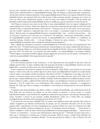 será que não o desejam? Jesus ensinou ambas as coisas. E neste "não podem" e "não desejam" está o antinômio
último entre a soberania divina e a responsabilidade humana. Mas, não importa a maneira pela qual a expressemos,
não devemos eliminar nenhuma das partes. Nossa responsabilidade perante Deus é um aspecto inalienável de nossa
dignidade humana. Sua expressão final será no dia do juízo. Todas as pessoas, grandes e pequenas, sem se levar em
conta sua classe social, comparecerão perante o trono de Deus, não moídas ou forçadas, a fim de receber esse
derradeiro sinal de respeito pela responsabilidade humana, à medida que cada um apresenta um relato do que fez.
Emil Brunner certamente tem razão em dar ênfase à nossa responsabilidade como um aspecto indispensável de
nossa condição de ser humano. "Hoje nosso slogan deve ser: fora com o determinismo por todos os meios! Pois torna
impossível toda a compreensão do homem como homem."13
O homem tem de ser visto como "um ser que pensa e
que tem vontade" responsivo e responsável para com o seu Criador, "a contraparte criada de sua auto-existència
divina". Além do mais, essa responsabilidade humana é, em primeiro lugar, "não. . . um dever, mas um dom,. . . não
lei, mas graça". Expressa-se em "amor que crê e é responsivo". De modo que, "a pessoa que compreendeu a natureza
da responsabilidade entende a natureza do homem. A responsabilidade não é um atributo, é a 'substância' da
existência humana. Contém tudo. . . é ela que distingue o homem das outras criaturas. . .". Portanto, "se a
responsabilidade for eliminada, todo o sentido da existência humana desaparece."
Mas, a Queda não enfraqueceu seriamente a responsabilidade do ser humano? Já não é ele responsável por suas
ações? Sim, ele é. "O homem jamais peca totalmente por causa da fraqueza, mas sempre também pelo fato de que se
entrega em fraqueza. Mesmo no mais obtuso pecador há uma fagulha de decisão", deveras uma rebelião desafiadora
para com Deus. De modo que o ser humano não pode atribuir a sua responsabilidade à sua própria maldade.
"Destino algum, constituição metafísica alguma, fraqueza alguma de sua natureza, mas ele mesmo, o ser humano, no
centro de sua personalidade é feito responsável pelo seu pecado."
A culpa falsa e a verdadeira
Se os seres humanos pecaram (o que aconteceu), e se são responsáveis por seus pecados (o que são), então são
culpados perante Deus. A culpa é dedução lógica das premissas do pecado e responsabilidade. Erramos por nossa
própria falta, e, portanto, devemos arcar com a justa penalidade de nosso erro.
É este o argumento dos primeiros capítulos da carta aos Romanos. Paulo divide a raça humana em três secções
maiores, e mostra como cada uma conhece algo do seu dever moral, mas deliberadamente suprime seu conhecimento
a fim de seguir o seu próprio caminho pecaminoso. Nos dizeres de João: "O julgamento é este: Que a luz veio ao
mundo, e os homens amaram mais as trevas do que a luz; porque as suas obras eram más" (João 3:19). Nada é mais
sério do que a rejeição deliberada da luz da verdade e bondade. Paulo inicia falando da sociedade decadente romana.
O povo conheceu o poder e a glória de Deus através da criação, e sua santidade por meio da sua consciência, mas se
recusaram a viver de acordo com o seu conhecimento. Pelo contrário, deixaram a adoração e se entregaram à
idolatria. De modo que Deus os entregou à imoralidade e outras formas de comportamento anti-social (Romanos
1:18-32).
A segunda secção da humanidade a que Paulo se dirige é o mundo autojustificado, cujo conhecimento da lei de
Deus pode estar nas Escrituras (os judeus) ou em seus corações (os gentios). A terceira secção é o mundo
especificamente judaico, cujos membros têm orgulho do conhecimento que possuem e da instrução moral que dão a
outros. Contudo, à mesma lei que ensinam, também desobedecem. Sendo esse o estado deles, sua condição
privilegiada de povo da aliança não os protegerá do juízo divino (2:17-3:20).
É esse ponto de vista um tanto mórbido? Nós, os cristãos, com freqüência temos sido criticados (não menos os
cristãos evangélicos) por falarmos continuamente do pecado, por nos tornarmos obcecados com ele em nossas
próprias vidas e especialmente em nossa evangelização, por tentarmos induzir nos outros um sentimento de culpa.
Nietzsche, por exemplo, reclamava amargamente de que o "Cristianismo necessita de doença. . . Tornar doente é o
objetivo verdadeiro e oculto de todo o sistema de procedimentos de salvação pregado pela Igreja. . . A pessoa não se
'converte' ao Cristianismo — ela deve estar suficientemente enferma para ele".14
Nietzsche em parte estava certo, a
saber, que o Cristianismo é remédio para os doentes do pecado. Afinal de contas, o próprio Jesus defendeu sua
concentração nos publicanos e pecadores, dizendo: "Os sãos não precisam de médico, e, sim, os doentes; não vim
44
 