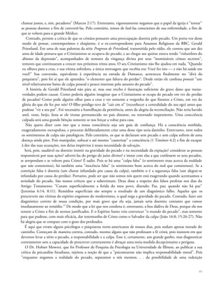 chamar justos, e, sim, pecadores" (Marcos 2:17). Entretanto, vigorosamente negamos que o papel da igreja é "tornar"
as pessoas doentes a fim de convertê-las. Pelo contrário, temos de fazê-las conscientes de sua enfermidade, a fim de
que se voltem para o grande Médico.
Contudo, persiste a crítica de que os cristãos possuem uma preocupação doentia pelo pecado. Um porta-voz desse
modo de pensar, contemporâneo e eloqüente, é o ex-correspondente para Assuntos Religiosos da BBC, Gerald
Priestland. Em uma de suas palestras da série Progresso de Priestland, transmitida pelo rádio, ele contou que aos dez
anos de idade pensava que o Cristianismo se ocupava do pecado, e ao chegar aos quinze estava tendo "vislumbres do
abismo da depressão", acompanhados de temores da vingança divina por seus "inomináveis crimes secretos",
temores que continuaram a crescer nos próximos trinta anos. O seu Cristianismo não lhe ajudou em nada. "Quando
eu olhava para a cruz, e sua vítima sofredora, a única mensagem que recebia era: Você fez isto — e não há saúde em
você!" Sua conversão, equivalente à experiência na estrada de Damasco, aconteceu finalmente no "divã do
psiquiatra", pois foi aí que ele aprendeu "o elemento que faltava do perdão". Desde então ele confessa possuir "um
nível relativamente baixo de culpa pessoal e pouco interesse pelo assunto do pecado".
A história de Gerald Priestland não pára aí, mas esse trecho é ilustração suficiente do grave dano que meias-
verdades podem causar. Como poderia alguém imaginar que o Cristianismo se ocupa do pecado em vez do perdão
de pecados? Como pode alguém olhar para a cruz e ver somente a vergonha do que fizemos a Cristo, em vez da
glória do que ele fez por nós? O filho pródigo teve de "cair em si" (reconhecer a centralidade do seu ego) antes que
pudesse "vir a seu pai". Foi necessária a humilhação da penitência, antes da alegria da reconciliação. Não teria havido
anel, veste, beijo, festa se ele tivesse permanecido no país distante, ou retornado impenitente. Uma consciência
culpada será uma grande bênção somente se nos forçar a voltar para casa.
Não quero dizer com isto que a nossa consciência seja um guia de confiança. Há a consciência mórbida,
exageradamente escrupulosa, e procurar deliberadamente criar uma desse tipo seria daninho. Entretanto, nem todos
os sentimentos de culpa são patológicos. Pelo contrário, os que se declaram sem pecado e sem culpa sofrem de uma
doença ainda pior. Pois manipular, sufocar e até mesmo "cauterizar" a consciência (1 Timóteo 4:2) a fim de escapar
à dor das suas acusações, nos deixa impérvios à nossa necessidade de salvação.
Será, pois, saudável ou doentio insistir na gravidade do pecado e na necessidade da expiação? considerar as pessoas
responsáveis por suas ações? adverti-las do perigo do juízo divino? e instar com elas a que confessem os seus pecados,
se arrependam e se voltem para Cristo? É sadio. Pois se há uma "culpa falsa" (o sentimento mau acerca da maldade
que não cometemos), há também uma "inocência falsa" (o sentimento bom acerca do mal que cometemos). Se a
contrição falsa é doentia (um chorar infundado por causa da culpa), também o é a segurança falsa (um alegrar-se
infundado por causa do perdão). Portanto, pode ser que não somos nós quem está exagerando quando acentuamos a
seriedade do pecado. São nossos críticos que a subestimam. Deus disse a respeito dos falsos profetas nos dias do
Antigo Testamento: "Curam superficialmente a ferida do meu povo, dizendo: Paz, paz; quando não há paz"
(Jeremias 6:14; 8:11). Remédios superficiais são sempre o resultado de um diagnóstico falho. Aqueles que os
prescrevem são vítimas do espírito enganoso do modernismo, o qual nega a gravidade do pecado. Contudo, fazer um
diagnóstico correto de nossa condição, por mais grave que ela seja, jamais seria doentio; contanto que vamos
imediatamente ao remédio.15
De modo que a lei que nos condena é, entretanto, a boa dádiva de Deus, porque ela nos
remete a Cristo a fim de sermos justificados. E o Espírito Santo veio convencer "o mundo do pecado", mas somente
para que pudesse, com mais eficácia, dar testemunho de Cristo como o Salvador da culpa (João 16:8; 15:26-27). Não
há alegria que se compare com o gozo dos perdoados.
É aqui que erram alguns psicólogos e psiquiatras norte-americanos de nossos dias, pois andam apenas metade do
caminho. Começam de maneira correta, contudo, mesmo alguns que não professam a fé cristã, pois insistem em que
devemos levar a sério o pecado, a responsabilidade e a culpa. Esse é, certamente, um grande ganho, mas diagnosticar
corretamente sem a capacidade de prescrever corretamente é abraçar uma meia-medida decepcionante e perigosa.
O Dr. Hobart Mowrer, que foi Professor de Pesquisa da Psicologia na Universidade de Illinois, ao publicar a sua
crítica da psicanálise freudiana, rejeitou a noção de que a "psiconeurose não implica responsabilidade moral". Pois
"enquanto negamos a realidade do pecado, separamos a nós mesmos. . . da possibilidade de uma redenção
45
 