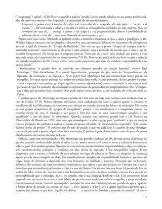 ("recuperação") radical". O Dr Mowrer, usando a palavra "pecado", criou grande rebuliço no seu campo profissional.
Mas ele persistiu a ensinar o fato do pecado e a necessidade do seu reconhecimento.
Enquanto a pessoa viver à sombra da culpa real, irreconhecida e inexpiada, ela não pode. . . "aceitar a si
mesma". . . Ela continuará a odiar a si mesma e a sofrer as conseqüências inevitáveis do ódio próprio. Mas, no
momento em que ela. . . começa a aceitar a sua culpa e a sua pecaminosidade, abre-se à possibilidade de
reforma radical, e com ela. . . uma nova liberdade de auto-respeito e paz.
Alguns anos mais tarde, rebelando-se também contra a insistência freudiana de que a culpa é patológica, o Dr.
William Glasser começou, em Los Angeles, a desenvolver uma aproximação diferente no tratamento de delinqüentes
juvenis, a qual ele chamou de "Terapia da Realidade". Sua tese era que a pessoa "incapaz de cumprir suas ne-
cessidades essenciais", especialmente as de amor e valor próprio, nega a realidade do mundo que a cerca e age de
maneira irresponsável. De forma que o terapeuta procura "fazer que ela encare uma verdade que passou a vida
tentando evitar: ela ê responsável por seu comportamento.16
O Dr. Mowrer, no prefácio do seu livro, resume a essência
do método terapêutico do Dr. Glasser como "uma versão psiquiátrica que trata da realidade, responsabilidade e do
certo e errado".
Similarmente, "o pecado deve ser resolvido nos tribunais privados do coração humano", escreve Karl
Menninger.17
Não discordamos. Mas como? Especialmente, prossegue ele, por meio do "arrependimento, da
reparação, da restituição e da expiação". Neste ponto Karl Menninger trai sua compreensão muito parcial do
evangelho. Pois essas quatro palavras não podem ser unidas deste modo. As três primeiras, de fato, podem ir juntas.
Tanto a reparação (uma palavra geral que significa consertar alguma coisa) como a restituição (a restauração mais
particular do que foi roubado) são necessárias na representação da genuinidade do arrependimento. Mas "expiação"
não é algo que possamos fazer; somente Deus pode expiar nossos pecados, e, em realidade, ele o fez por meio de
Cristo.
É verdade que o Dr. Menninger menciona o perdão de Deus uma ou duas vezes (embora sem nenhuma base na
cruz de Cristo). O Dr. Hobart Mowrer, entretanto, evita cuidadosamente tanto a palavra quanto o conceito. A
semelhança de Karl Menninger, ele concentra seus esforços no reconhecimento das faltas e na restituição. Ele chama
os seus grupos terapêuticos de "grupos de integridade", porque o seu fundamento é a integridade pessoal no
reconhecimento do erro. A iniciação a um grupo é feita por meio de uma "auto-revelação completa e não
qualificada" a que ele chama de exomologesis. Quando, durante uma conversa pessoal com o Dr. Mowrer na
Universidade de Illinois em 1970, mencionei que exomologesis é a palavra grega para "confissão", e que na tradição
cristã o propósito da confissão é receber o perdão da pessoa ofendida, ele imediatamente respondeu: "Oh, jamais
falamos acerca do perdão." O conceito que ele tem do pecado é que em cada caso é a quebra de uma obrigação
contratual pela qual a pessoa culpada deve fazer restituição. O perdão é, pois, desnecessário, tanto da parte da pessoa
ofendida como até mesmo da parte de Deus.
Embora, como tem sido ressaltado, o Dr. Menninger não partilhe a inibição do Dr. Mowrer acerca da menção do
pecado, contudo nenhum deles jamais se refere à cruz, muito menos a vê como o único e suficiente fundamento
sobre o qual Deus perdoa pecados. Recobrar os conceitos do pecado humano, responsabilidade, culpa e restituição,
sem simultaneamente readquirir a confiança na obra divina da expiação, é um desequilíbrio trágico. É um
diagnóstico sem a receita, a futilidade da auto-salvação em lugar da salvação de Deus, e o despertar da esperança
apenas para de novo esmagá-la no chão. Um reconhecimento completo da responsabilidade humana e, portanto, da
culpa, longe de diminuir a dignidade dos seres humanos, na realidade a aumenta. Pressupõe que os homens,
diferentes dos animais, são seres moralmente responsáveis, que sabem o que são, podiam ser e deviam ser, e não se
desculpam por sua medíocre performance. Essa é a tese de Harvey Cox em um dos seus livros. O pecado de Eva no
jardim do Éden, insiste ele, não foi tanto a sua desobediência ao comer do fruto proibido, mas sua fraca entrega da
responsabilidade que o precedeu, não o seu orgulho mas a sua preguiça. Embora o Dr. Cox certamente esteja
enganado em sua recusa de aceitar a visão bíblica do pecado como sendo em essência o orgulho, e esteja manchado
com o falso conceito do "homem emancipado", contudo, faz uma observação importante quando diz que a "apatia é
a forrna-chave do pecado no mundo de hoje. . . Pois, quanto a Adão e Eva a apatia significava permitir que a
serpente lhes dissesse o que fazer. Significava abdicar. . . o exercício do domínio e controle do mundo". O tomar
46
 